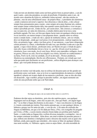 Cada um tem um demônio triplo como um bom goleiro bom ou preservadora , a um do
qual é santo , outro dos presépios, eo outro de profissão. O demônio santo é um , de
acordo com a doutrina da Egípcios, atribuído à alma racional , não das estrelas ou
planetas , mas de uma sobrenatural causa - do próprio Deus , o presidente dos demônios
, sendo a natureza universal e superior. Isso direciona a vida da alma , e não colocar
sempre bons pensamentos para a mente , estar sempre ativa para iluminar nós, embora
nem sempre tomar conhecimento dela, mas quando somos purificados e viver em paz ,
então é percebido por nós , Então ele faz , por assim dizer , fale conosco, e comunica a
sua voz para nós, ser antes de silencioso, e estudos diários para levar-nos a uma
perfeição sagrada. Por isso, cai fora que alguns lucrar mais em qualquer ciência ou arte,
ou no escritório, em menos tempo e com pequenas dores , quando outro se esforça
muito e estuda muito , e tudo em vão e, apesar de nenhuma ciência , arte ou virtude,
deve ser desprezado , ainda que você possa viver prosperamente , realizar negócios tua
feliz, em primeiro lugar , saber o teu bem gênio, E sua natureza , e que bom a disposição
celeste promete ti, e Deus, o distribuidor de tudo isso, que distribui a cada um o que lhe
agrada , e siga o início dessas , professam estes, ser fluente em que a virtude do qual o
mais alto Acaso o distribuidor elevar e levar -te ; que fez Abraão excel na justiça e
clemência, Isaac com medo, Jacob com força, Moisés com mansidão e milagres, Josué
na guerra, Phineas no zelo, David na religião e na vitória, Salomão no conhecimento e
na fama, Pedro na fé, João na caridade, Jacob na devoção , Thomas prudência,
Madalena na contemplação, Martha em officiousness . Portanto, em virtude que você
acha que pode mais facilmente ser um proficiente , utilize diligência para alcançar a sua
altura , que você pode destacar em um,
p. 53
quando em muitas você não pode, mas no esforço de descanso para ser tão grande um
proficiente como você pode , mas se tu tiver os superintendentes da natureza e religião
agradável, acharás um avanço duplo de tua natureza e profissão , mas se eles são estar
em desacordo , siga o melhor, porque tu perceber melhor , em algum momento um
colete de uma profissão nobre que a de Natividade.
CHAP. X.
Da língua de anjos e do seu modo de falar entre si e com EUA.
Podemos duvidar anjos ou demônios , pois eles são espíritos puros , use qualquer
linguagem oral ou da língua , entre eles ou para nós , mas que Paulo , em algum lugar
diz: " se eu falar a língua dos homens ou dos anjos ; "- mas o seu discurso ou da língua
é, é muito contestada por muitos. Para muitos pensam que, se usar qualquer idioma , é
hebraico, porque isso foi antes de tudo , e veio do céu , e foi antes da confusão das
línguas na Babilônia, em que a lei foi dada por Deus, o Pai, e do evangelho foi pregado
por Cristo, o Filho , e assim muitos oráculos foram dadas aos profetas pelo Espírito
Santo , e vendo todas as línguas têm e sofrem diversas mutações e corrupções , isto só
faz sempre continuar inviolated . Além disso, um sinal evidente do presente parecer é
que, embora este demônio e inteligência usam o discurso das nações com as quais eles
habitam, ainda, para aqueles que entendem , eles nunca se falar em qualquer idioma ,
mas neste sozinha, viz. Hebraico. agora, como os anjos falam , ele está escondido de
 