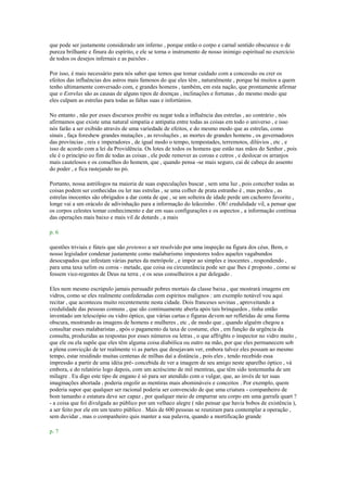 que pode ser justamente considerado um inferno , porque então o corpo e carnal sentido obscurece o de
pureza brilhante e finura do espírito, e ele se torna o instrumento de nosso inimigo espiritual no exercício
de todos os desejos infernais e as paixões .
Por isso, é mais necessário para nós saber que temos que tomar cuidado com a concessão ou crer os
efeitos das influências dos astros mais famosos do que eles têm , naturalmente , porque há muitos a quem
tenho ultimamente conversado com, e grandes homens , também, em esta nação, que prontamente afirmar
que o Estrelas são as causas de alguns tipos de doenças , inclinações e fortunas , do mesmo modo que
eles culpam as estrelas para todas as faltas suas e infortúnios.
No entanto , não por esses discursos proibir ou negar toda a influência das estrelas , ao contrário , nós
afirmamos que existe uma natural simpatia e antipatia entre todas as coisas em todo o universo , e isso
nós farão a ser exibido através de uma variedade de efeitos, e do mesmo modo que as estrelas, como
sinais , faça foreshew grandes mutações , as revoluções , as mortes de grandes homens , os governadores
das províncias , reis e imperadores , de igual modo o tempo, tempestades, terremotos, dilúvios , etc , e
isso de acordo com a lei da Providência. Os lotes de todos os homens que estão nas mãos do Senhor , pois
ele é o princípio eo fim de todas as coisas , ele pode remover as coroas e cetros , e deslocar os arranjos
mais cautelosos e os conselhos do homem, que , quando pensa -se mais seguro, cai de cabeça do assento
do poder , e fica rastejando no pó.
Portanto, nossa astrólogos na maioria de suas especulações buscar , sem uma luz , pois conceber todas as
coisas podem ser conhecidas ou ler nas estrelas , se uma colher de prata estranho é , mas perdeu , as
estrelas inocentes são obrigados a dar conta de que , se um solteira de idade perde um cachorro favorito ,
longe vai a um oráculo de adivinhação para a informação do leãozinho . Oh! credulidade vil, a pensar que
os corpos celestes tomar conhecimento e dar em suas configurações e os aspectos , a informação contínua
das operações mais baixo e mais vil de dotards , a mais
p. 6
questões triviais e fúteis que são pretenso a ser resolvido por uma inspeção na figura dos céus. Bem, o
nosso legislador condenar justamente como malabarismo impostores todos aqueles vagabundos
desocupados que infestam várias partes da metrópole , e impor ao simples e inocentes , respondendo ,
para uma taxa xelim ou coroa - metade, que coisa ou circunstância pode ser que lhes é proposto , como se
fossem vice-regentes de Deus na terra , e os seus conselheiros a par delegado .
Eles nem mesmo escrúpulo jamais persuadir pobres mortais da classe baixa , que mostrará imagens em
vidros, como se eles realmente confederadas com espíritos malignos : um exemplo notável vou aqui
recitar , que aconteceu muito recentemente nesta cidade. Dois franceses sovinas , aproveitando a
credulidade das pessoas comuns , que são continuamente aberta após tais brinquedos , tinha então
inventado um telescópio ou vidro óptico, que várias cartas e figuras devem ser refletidas de uma forma
obscura, mostrando as imagens de homens e mulheres , etc , de modo que , quando alguém chegou a
consultar esses malabaristas , após o pagamento da taxa de costume, eles , em função da urgência da
consulta, produzidas as respostas por esses números ou letras , o que affrights o inspector no vidro muito ,
que ele ou ela supõe que eles têm alguma coisa diabólica ou outro na mão, por que eles permanecem sob
a plena convicção de ter realmente vi as partes que desejavam ver, embora talvez eles possam ao mesmo
tempo, estar residindo muitas centenas de milhas daí a distância , pois eles , tendo recebido essa
impressão a partir de uma idéia pré- concebida de ver a imagem de seu amigo neste aparelho óptico , vá
embora, e do relatório logo depois, com um acréscimo de mil mentiras, que têm sido testemunha de um
milagre . Eu digo este tipo de engano é só para ser atendido com o vulgar, que, ao invés de ter suas
imaginações abortada , poderia engolir as mentiras mais abomináveis e conceitos . Por exemplo, quem
poderia supor que qualquer ser racional poderia ser convencido de que uma criatura - companheiro de
bom tamanho e estatura deve ser capaz , por qualquer meio de empurrar seu corpo em uma garrafa quart ?
- a coisa que foi divulgada ao público por um velhaco alegre ( não pensar que havia bobos de existência ),
a ser feito por ele em um teatro público . Mais de 600 pessoas se reuniram para contemplar a operação ,
sem duvidar , mas o companheiro quis manter a sua palavra, quando a mortificação grande
p. 7
 