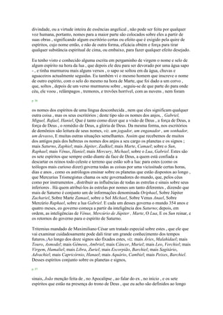divindade, ou a virtude inteira de essências angelical , não pode ser feita por qualquer
voz humana, portanto, nomes para a maior parte são colocados sobre eles a partir de
suas obras , significando algum escritório certas ou efeito que é exigido pela quire de
espíritos, cujo nome então, e não de outra forma, eficácia obtém e força para tirar
qualquer substância espiritual de cima, ou embaixo, para fazer qualquer efeito desejado.
Eu tenho visto e conhecido alguma escrita em pergaminho de virgem o nome e selo de
algum espírito na hora da lua , que depois ele deu para ser devorado por uma água sapo
- , e tinha murmurou mais alguns versos , o sapo se soltou em da água, chuvas e
aguaceiros actualmente seguidas. Eu também vi o mesmo homem que inscreve o nome
de outro espírito, com o selo do mesmo na hora de Marte, que foi dado a um corvo ,
que, soltos , depois de um verso murmurou sobre , seguiu-se de que parte do para onde
céu, ele voou , relâmpagos , tremores, e trovões horrível, com as nuvens , nem foram
p. 56
os nomes dos espíritos de uma língua desconhecida , nem que eles significam qualquer
outra coisa , mas os seus escritórios ; deste tipo são os nomes dos anjos, , Gabriel,
Miguel, Rafael, Haniel, Que é tanto como dizer que a visão de Deus , a força de Deus, a
força de Deus , o remédio de Deus, a glória de Deus. Da mesma forma, nos escritórios
de demônios são leitura de seus nomes, viz. um jogador, um enganador , um sonhador,
um devasso, E muitas outras situações semelhantes. Assim que recebemos de muitos
dos antigos pais dos hebreus os nomes dos anjos a seu cargo os planetas e os signos ;
mais Saturno, Zaphiel; mais Júpiter, Zadkiel; mais Marte, Camael; sobre o Sun,
Raphael; mais Vênus, Haniel; mais Mercury, Michael; sobre o Lua, Gabriel. Estes são
os sete espíritos que sempre estão diante da face de Deus, a quem está confiada a
descartar os reinos todo celeste e terreno que estão sob a lua: para estes (como os
teólogos mais curioso dizer) governa todas as coisas por uma vicissitude certas horas,
dias e anos , como os astrólogos ensinar sobre os planetas que estão dispostos ao longo ,
que Mercurius Trismegistus chama os sete governadores do mundo, que, pelos céus
como por instrumentos , distribuir as influências de todas as estrelas e sinais sobre seus
inferiores . Há quem atribuí-los às estrelas por nomes um tanto diferentes , dizendo que
mais de Saturno é conjunto um de informações denominada Oriphael, Sobre Júpiter
Zachariel, Sobre Marte Zamael, sobre o Sol Michael, Sobre Venus Anael, Sobre
Mercúrio Raphael, sobre a lua Gabriel. E cada um desses governa o mundo 354 anos e
quatro meses, eo governo começa a partir da inteligência dos Saturno; depois, em
ordem, as inteligências de Vênus, Mercúrio de Júpiter , Marte, O Lua, E os Sun reinar, e
os retornos do governo para o espírito de Saturno.
Tritemius mandado de Maximiliano César um tratado especial sobre estes , que ele que
vai examinar cuidadosamente pode dali tirar um grande conhecimento dos tempos
futuros.1Ao longo dos doze signos são fixados estes, viz. mais Áries, Malahidael; mais
Touro, Asmodel; mais Gêmeos, Ambriel; mais Câncer, Muriel; mais Leo, Verchiel; mais
Virgem, Hamaliel; mais Libra, Zuriel; mais Escorpião, Barchiel; mais Sagitário,
Advachiel; mais Capricórnio, Hanael; mais Aquário, Cambiel; mais Peixes, Barchiel.
Desses espíritos conjunto sobre os planetas e signos,
p. 57
sinais, João menção feita de , no Apocalipse , ao falar do ex , no início , e os sete
espíritos que estão na presença do trono de Deus , que eu acho são definidos ao longo
 