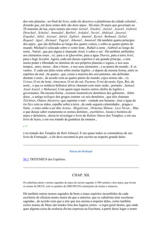 dos sete planetas , no final do livro, onde ele descreve a plataforma da cidade celestial ,
dizendo que, em doze orates dele são doze anjos . Há mais 28 anjos que governam no
28 mansões da lua, cujos nomes são estes: Geniel , Enediel , Anixiel , Azariel , Gabriel,
Dirachiel , Scheliel , Amnediel , Barbiel , Ardefiel , Neciel , Abdizuel , Jazeriel ,
Ergediel , Atliel , Azeruel , Adriel , Egibiel , Amutiel , Kyriel , Bethnael , Geliel ,
Requiel , Agiel , Abrinael , Tagriel , Atheniel , Amnixiel. Há também quatro príncipes
dos anjos , que são definidos ao longo dos quatro ventos, e sobre as quatro partes do
mundo. Michael é colocado sobre o vento leste , Rafael a oeste , Gabriel ao longo do
norte , Nariel , que por alguns é chamado Ariel, é sobre o sul . Há também atribuídos
aos elementos esses , viz. para o ar Querubim, para a água Tharsis, para a terra Ariel,
para o fogo Serafim. Agora, cada um desses espíritos é um grande príncipe , e tem
muito poder e liberdade no domínio do seu próprios planetas e signos, e nos seus
tempos , anos, meses , dias e horas , e nos seus elementos , e as partes do mundo , E os
ventos . E cada um deles reina sobre muitas legiões , e depois da mesma forma, entre os
espíritos do mal , há quatro , que, como a maioria dos reis potentes, são definidas
durante o resto , de acordo com as quatro partes do mundo, cujos nomes são , viz.
Urieus, O rei do leste; Amaymon, O rei do sul; Paymon, O rei do oeste; Egin, Rei, do
norte , o que os médicos hebraico talvez chamam com mais razão , portanto , Samuel,
Azael Azazel, e Mahazuel, Com quem regra muitos outros chefes de legiões e
governantes. Da mesma forma , existem inumeráveis demônios dos gabinetes . Além
disso , o antigo teólogos dos gregos contam -se seis demônios , que eles chamam
Telchines, Outros Alastores; que suportar o mal - vontade aos homens , tirar a água do
rio Styx com as mãos, espalhe sobre a terra , de onde seguem calamidades , pragas e
fome , e estes estão a ser dito Acteus , Megalezius , Ormenus Mimon , Lico Nicon ,. Mas
o que deseja saber exatamente os nomes distintos , escritórios , locais e horários de
anjos e demônios , deixá-lo investigar o livro de Rabino Simon dos Templos, e em seu
livro de luzes, e em seu tratado da grandeza da estatura ,
p. 58
e no tratado dos Templos de Rabi Ishmael, E em quase todos os comentários de seu
livro de Formação , e ele deve encontrá-lo por escrito na respeito grande deles.
Notas de Rodapé
56:1 TRITEMIUS dos Espíritos.
CHAP. XII.
Os cabalistas atrair a nomes sagrados de anjos do escrito sagrado, E DO setenta e dois anjos, que levam
os nomes de DEUS, com os quadros de ZIRUPH EO comutações de nomes e números.
Há também outros nomes sagrados de bons e maus espíritos incumbidos de cada
escritório de eficácia muito maior do que o anterior, que os cabalistas tirar escrituras
sagradas , de acordo com que a arte que nos ensina a respeito deles, como também
certos nomes de Deus são tirados fora dos lugares certos : a regra geral destes, que onde
quer alguma coisa da essência divina expressa na Escritura, a partir desse lugar o nome
 