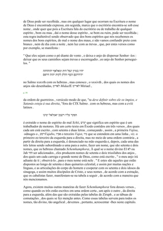 de Deus pode ser recolhida , mas em qualquer lugar que ocorram na Escritura o nome
de Deus é encontrada expressa, em seguida, marca que o escritório encontra-se sob esse
nome , onde quer que pois a Escritura fala do escritório ou de trabalho de qualquer
espírito , bom ou mau , daí o nome desse espírito , se bom ou ruim, pode ser recolhida ;
esta regra inalterável sendo observado que dos bons espíritos que nós recebemos os
nomes dos bons espíritos, do mal o nome dos maus, e não vamos confundir preto com
branco , nem de dia com a noite , nem luz com as trevas , que, por estes versos como
por exemplo, se manifesta :
" Que eles sejam como o pó diante do vento , e deixa o anjo do dispersar Senhor -los :
deixar que os seus caminhos sejam trevas e escorregadio , eo anjo do Senhor persegui-
los. "
‫יהוהדהה‬ ‫ומאלאף‬ ‫דות‬ ‫ינפל‬ ‫במוץ‬ ‫יהיו‬
‫דרפם‬ ‫יהוה‬ ‫לקות‬ ‫והלק‬ ‫הטף‬ ‫יהידרכם‬
no Salmo xxxvth com os hebreus , mas conosco , o xxxivth , dos quais os nomes dos
anjos são desenhadas, ‫לאדימ‬ MidaelE ‫לארימ‬ Miriael ,
p. 59
da ordem de guerreiros , versículo modo de que, "tu deve definir sobre ele os ímpios, e
Satanás esteja à sua direita, "fora do CIX Salmo . com os hebreus, mas com a cviii
latinos .
‫ימינו‬ ‫יאמלאל‬ ‫רשמן‬ ‫עליו‬ ‫חפקר‬
é extraído o nome do espírito do mal Schii, ‫יעיש‬ que significa um espírito que é um
trabalhador de motores. Há um certo texto em Êxodo contidos em três versos , dos quais
cada um está escrito , com setenta e duas letras , começando , assim , a primeira Vajisa,
odnuges o , ‫ויסע‬Vajabo, ‫אביו‬ o terceiro Vajot, ‫טיו‬ que se estendem em uma linha , viz. o
primeiro eo terceiro da esquerda para a direita, mas no meio de uma ordem contrária , a
partir da direita para a esquerda, é denunciado na mão esquerda e, depois, cada uma das
três letras sendo subordinado a uma para a outro, fazer um nome, que são setenta e dois
nomes, que os hebreus chamado Schemhamphoræ, À qual se o nome divino El ‫לא‬ ou
Jah ‫ההי‬ ser adicionados , eles produzem nomes de setenta e dois trissílabos dos anjos ,
dos quais um cada carrega o grande nome de Deus, como está escrito , " o meu anjo irá
adiante de ti ; observá-lo , para o meu nome está nele . " E estes são aqueles que estão
dispostos ao longo de setenta e duas quinaries celestial, e assim por muitas nações e
línguas, e as articulações do corpo do homem e cooperar com os setenta e dois idosos da
sinagoga, e assim muitos discípulos de Cristo, e seus nomes , de acordo com a extração,
que os cabalistas fazer, manifestam-se na tabela a seguir , de acordo com a maneira que
nós mencionamos.
Agora, existem muitas outras maneiras de fazer Schemhamphoræ fora desses versos ,
como quando os três estão escritos em uma ordem certa , um após o outro , da direita
para a esquerda, além das que são extraídas pelas tabelas de Ziruph , e as tábuas de
comutações , dos quais se fez menção antes. Como essas tabelas servem para todos os
nomes, tão divino, tão angelical , devemos , portanto, acrescentar -lhes neste capítulo.
 