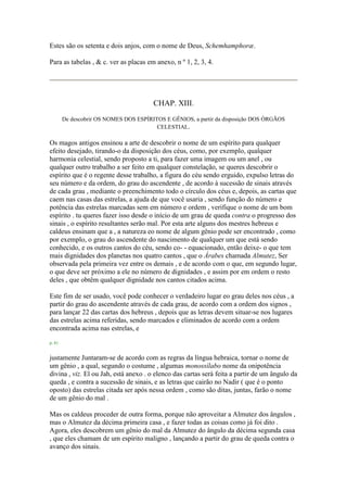 Estes são os setenta e dois anjos, com o nome de Deus, Schemhamphoræ.
Para as tabelas , & c. ver as placas em anexo, n º 1, 2, 3, 4.
CHAP. XIII.
De descobrir OS NOMES DOS ESPÍRITOS E GÊNIOS, a partir da disposição DOS ÓRGÃOS
CELESTIAL.
Os magos antigos ensinou a arte de descobrir o nome de um espírito para qualquer
efeito desejado, tirando-o da disposição dos céus, como, por exemplo, qualquer
harmonia celestial, sendo proposto a ti, para fazer uma imagem ou um anel , ou
qualquer outro trabalho a ser feito em qualquer constelação, se queres descobrir o
espírito que é o regente desse trabalho, a figura do céu sendo erguido, expulso letras do
seu número e da ordem, do grau do ascendente , de acordo à sucessão de sinais através
de cada grau , mediante o preenchimento todo o círculo dos céus e, depois, as cartas que
caem nas casas das estrelas, a ajuda de que você usaria , sendo função do número e
potência das estrelas marcadas sem em número e ordem , verifique o nome de um bom
espírito . tu queres fazer isso desde o início de um grau de queda contra o progresso dos
sinais , o espírito resultantes serão mal. Por esta arte alguns dos mestres hebreus e
caldeus ensinam que a , a natureza eo nome de algum gênio pode ser encontrado , como
por exemplo, o grau do ascendente do nascimento de qualquer um que está sendo
conhecido, e os outros cantos do céu, sendo co- - equacionado, então deixe- o que tem
mais dignidades dos planetas nos quatro cantos , que o Árabes chamada Almutez, Ser
observada pela primeira vez entre os demais , e de acordo com o que, em segundo lugar,
o que deve ser próximo a ele no número de dignidades , e assim por em ordem o resto
deles , que obtêm qualquer dignidade nos cantos citados acima.
Este fim de ser usado, você pode conhecer o verdadeiro lugar eo grau deles nos céus , a
partir do grau do ascendente através de cada grau, de acordo com a ordem dos signos ,
para lançar 22 das cartas dos hebreus , depois que as letras devem situar-se nos lugares
das estrelas acima referidas, sendo marcados e eliminados de acordo com a ordem
encontrada acima nas estrelas, e
p. 61
justamente Juntaram-se de acordo com as regras da língua hebraica, tornar o nome de
um gênio , a qual, segundo o costume , algumas monossílabo nome da onipotência
divina , viz. El ou Jah, está anexo . o elenco das cartas será feita a partir de um ângulo da
queda , e contra a sucessão de sinais, e as letras que cairão no Nadir ( que é o ponto
oposto) das estrelas citada ser após nessa ordem , como são ditas, juntas, farão o nome
de um gênio do mal .
Mas os caldeus proceder de outra forma, porque não aproveitar a Almutez dos ângulos ,
mas o Almutez da décima primeira casa , e fazer todas as coisas como já foi dito .
Agora, eles descobrem um gênio do mal da Almutez do ângulo da décima segunda casa
, que eles chamam de um espírito maligno , lançando a partir do grau de queda contra o
avanço dos sinais.
 