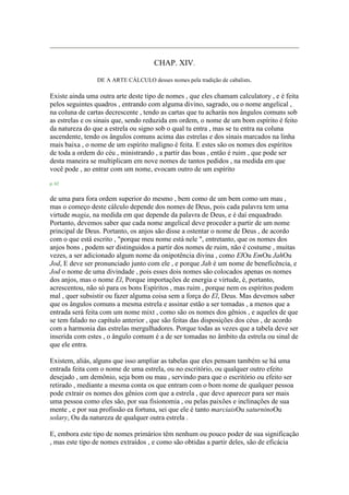 CHAP. XIV.
DE A ARTE CÁLCULO desses nomes pela tradição de cabalists.
Existe ainda uma outra arte deste tipo de nomes , que eles chamam calculatory , e é feita
pelos seguintes quadros , entrando com alguma divino, sagrado, ou o nome angelical ,
na coluna de cartas decrescente , tendo as cartas que tu acharás nos ângulos comuns sob
as estrelas e os sinais que, sendo reduzida em ordem, o nome de um bom espírito é feito
da natureza do que a estrela ou signo sob o qual tu entra , mas se tu entra na coluna
ascendente, tendo os ângulos comuns acima das estrelas e dos sinais marcados na linha
mais baixa , o nome de um espírito maligno é feita. E estes são os nomes dos espíritos
de toda a ordem do céu , ministrando , a partir das boas , então é ruim , que pode ser
desta maneira se multiplicam em nove nomes de tantos pedidos , na medida em que
você pode , ao entrar com um nome, evocam outro de um espírito
p. 62
de uma para fora ordem superior do mesmo , bem como de um bem como um mau ,
mas o começo deste cálculo depende dos nomes de Deus, pois cada palavra tem uma
virtude magia, na medida em que depende da palavra de Deus, e é daí enquadrado.
Portanto, devemos saber que cada nome angelical deve proceder a partir de um nome
principal de Deus. Portanto, os anjos são disse a ostentar o nome de Deus , de acordo
com o que está escrito , "porque meu nome está nele ", entretanto, que os nomes dos
anjos bons , podem ser distinguidos a partir dos nomes de ruim, não é costume , muitas
vezes, a ser adicionado algum nome da onipotência divina , como ElOu EmOu JahOu
Jod, E deve ser pronunciado junto com ele , e porque Jah é um nome de beneficência, e
Jod o nome de uma divindade , pois esses dois nomes são colocados apenas os nomes
dos anjos, mas o nome El, Porque importações de energia e virtude, é, portanto,
acrescentou, não só para os bons Espíritos , mas ruim , porque nem os espíritos podem
mal , quer subsistir ou fazer alguma coisa sem a força do El, Deus. Mas devemos saber
que os ângulos comuns a mesma estrela e assinar estão a ser tomadas , a menos que a
entrada será feita com um nome mixt , como são os nomes dos gênios , e aqueles de que
se tem falado no capítulo anterior , que são feitas das disposições dos céus , de acordo
com a harmonia das estrelas mergulhadores. Porque todas as vezes que a tabela deve ser
inserida com estes , o ângulo comum é a de ser tomadas no âmbito da estrela ou sinal de
que ele entra.
Existem, aliás, alguns que isso ampliar as tabelas que eles pensam também se há uma
entrada feita com o nome de uma estrela, ou no escritório, ou qualquer outro efeito
desejado , um demônio, seja bom ou mau , servindo para que o escritório ou efeito ser
retirado , mediante a mesma conta os que entram com o bom nome de qualquer pessoa
pode extrair os nomes dos gênios com que a estrela , que deve aparecer para ser mais
uma pessoa como eles são, por sua fisionomia , ou pelas paixões e inclinações de sua
mente , e por sua profissão ea fortuna, sei que ele é tanto marciaisOu saturninoOu
solary, Ou da natureza de qualquer outra estrela .
E, embora este tipo de nomes primários têm nenhum ou pouco poder de sua significação
, mas este tipo de nomes extraídos , e como são obtidas a partir deles, são de eficácia
 