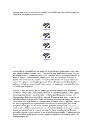 muito grande, como os raios do sol coletados em um vidro oco fazer mais intensamente
queimar, o sol se por ser escassa quente.
Clique para ver
Clique para ver
Clique para ver
Clique para ver
p. 63
Agora, há uma ordem de letras nas mesas sob as estrelas e os sinais , quase como o que
está com os astrólogos, de dez, onzes , Twelves . Desta arte calculatory Afonso Cyprius
escreveu uma vez, e também equipado é com caracteres latinos , mas porque as letras de
todas as línguas , como mostrei no primeiro livro , tem, no seu número de ordem , e
figura, uma celeste e divino original , vou conceder facilmente este cálculo relativa os
nomes dos espíritos a ser feita não apenas por letras hebraicas , mas também Caldeus ,
egípcios Arabick , grego e Latina, E muitos outros , os quadros ser com razão feita após
a imitação dos presidentes.
aqui ele se opôs por muitos, que ele cai fora que nesses homens quadros de natureza
diferente e fortuna fazer , muitas vezes, em razão da semelhança de nome, obter o gênio
mesmo de mesmo nome . Devemos saber , portanto, que não deve ser pensado um
absurdo, que o daemon mesmo pode ser separada de qualquer uma alma , eo mesmo ser
definido ao longo de mais . Além disso, como muitos homens têm o mesmo nome ,
assim também os espíritos dos mergulhadores escritórios ou natureza podem ser notadas
ou marcados por um nome, e por um único selo mesmo ou personagem , mas numa
relação diferente , pois assim como a serpente , por vezes, não tipificam Cristo, e às
vezes o diabo , então os mesmos nomes e os selos mesmo pode ser aplicado às vezes ao
fim de um demônio bom, às vezes de um mau. Por fim, a intenção muito ardente do
evocador , por que o nosso intelecto se une às inteligências separadas , é a causa que nós
temos , por vezes, um espírito , ora outro , (embora chamados, sob o mesmo nome ), fez
obsequioso para nós.
 