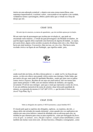 inteira em uma adoração ecstatical , e depois com uma crença maravilhosa, uma
esperança inquestionável, e acelerar o amor , convocando-os em espírito e em verdade,
verdadeiros nomes e personagens, obtêm a partir deles que a virtude ou a força do
desejo que nós .
CHAP. XVII.
Há outro tipo de caracteres, ou marcas de aguardentes , que são recebidos apenas por revelação.
Há um outro tipo de personagem que recebeu por revelação só , que pode ser
encontrado outra maneira , a virtude da qual personagens é da Deidade reveladora , do
qual há algum segredo obras expirando uma harmonia de alguma divindade , ou sejam,
por assim dizer, alguns certos acordos ou pactos de aliança entre nós e eles. Deste tipo
havia um sinal mostrou- Constantino, Que era isso, em vince hoc, Não havia outra
revelado Antíoco na figura de um Pentangle , que significa saúde , pois,
Clique para ver
p. 67
sendo resolvido em letras, ela fala a ὑγίεια palavra i. e. saúde: na fé e na força do que
assina , os dois reis obteve uma grande vitória contra seus inimigos. Então Judas, que
por motivo de que, mais tarde foi apelidado Macabeu , sendo que lutar com os judeus
contra Antíoco Eupator, Recebeu de um anjo um sinal notável, ‫יבכמ‬ nos termos dos
quais matou primeiro 11.000, com um número infinito de elefantes, em seguida,
novamente 35 mil de seus inimigos : para que o sinal que representa o nome do Jeová,
E era um emblema memorável do nome de setenta e duas letras pela igualdade de
número, ea exposição da mesma é ‫ימ‬ ‫דיטב‬ ‫ילאב‬ ‫חיהימ‬ i. e. que há entre ti forte como
Jeová? Veja Plate, fig. F.
CHAP. XVIII.
Sobre as obrigações dos espíritos, E SEUS juramentos, e peças fundidas OUT.
O vínculo pelo qual os espíritos são obrigados, suplicou , ou expulsos, são três , e
alguns deles são retirados do mundo elemental , como quando nós vos suplicamos um
espírito por uma coisa inferior e natural de afinidade com ou adversas para eles; na
medida em que chamaria para cima ou para expulsá-los , como por fumigação de flores,
ervas de gelo , os animais , neve,, Ou por o inferno , o fogoE coisas semelhantes, e estes
também são muitas vezes mixt com . divinos louvores, e bênçãos e consagrações , como
 
