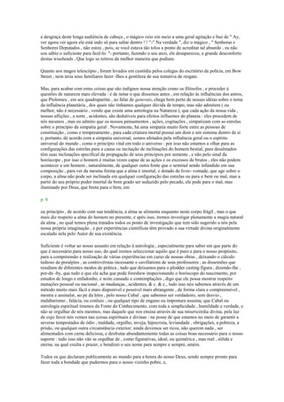 e desgraça deste longa audiência de cabeça , o mágico veio em meio a uma geral agitação e buz de " Ay,
ver agora ver agora ele está indo só para saltar dentro ! ! "-" Na verdade ", diz o mágico , " Senhoras e
Senhores Deputados , não estou , pois, se você estava tão tolos a ponto de acreditar tal absurdo , eu não
sou sábio o suficiente para fazê-lo: "- portanto, fazendo o seu arco, ele desapareceu, a grande desconforto
destas wiseheads , Que logo se retirou da melhor maneira que podiam.
Quanto aos magos telescópio , foram levados em custódia pelos colegas do escritório da polícia, em Bow
Street , nem teria seus familiares fazer -lhes a gentileza de sua tentativa de resgate.
Mas, para acabar com estas coisas que são indignos nossa atenção como os filósofos , e proceder à
questões de natureza mais elevada : é de notar o que dissemos antes , em relação às influências dos astros,
que Ptolomeu , em seu quadrapartite , ao falar de generais, chega bem perto de nossas idéias sobre o tema
da influência planetária , dos quais não tínhamos qualquer dúvida de tempo, mas não admitem ( ou
melhor, não é necessário , vendo que existe uma astrologia na Natureza ), que cada ação da nossa vida ,
nossas aflições , a sorte , acidentes, são dedutíveis para efeitos influentes do planeta : eles procedem de
nós mesmos , mas eu admito que os nossos pensamentos , ações, cogitações , simpatizam com as estrelas
sobre o princípio da simpatia geral . Novamente, há uma simpatia muito forte entre as pessoas de
constituição , como e temperamento , para cada criatura mortal possui um dom e um sistema dentro de si
e, portanto, de acordo com a simpatia universal, somos afetados pela influência geral ou o espírito
universal do mundo , como o princípio vital em todo o universo : por isso não estamos a olhar para as
configurações das estrelas para a causa ou incitação de inclinações do homem bestial, para desalmados
têm suas inclinações specifical da propagação de seus princípios por semente , e não pelo sinal da
horóscopo , por isso o homem é muitas vezes capaz de as ações e os excessos de brutos , eles não podem
acontecer a um homem , naturalmente, de qualquer outra fonte que o seminal sendo infundido em sua
composição , para ver da mesma forma que a alma é imortal, e dotado de livre- vontade, que age sobre o
corpo, a alma não pode ser inclinada em qualquer configuração das estrelas ou para o bem ou mal, mas a
partir do seu próprio poder imortal de bom grado ser seduzido pelo pecado, ele pede para o mal, mas
iluminado por Deus, que brota para o bem, em
p. 8
ou princípio , de acordo com sua tendência, a alma se alimenta enquanto neste corpo frágil , mas o que
mais diz respeito a alma do homem no presente, e após isso, iremos investigar plenamente a magia natural
da alma , no qual temos plena tratados todos os ponto de investigação que tem sido sugerido a nós pela
nossa própria imaginação , e por experiências científicas têm provado a sua virtude divina originalmente
escalado nela pelo Autor de sua existência.
Suficiente é voltar ao nosso assunto em relação à astrologia , especialmente para saber em que parte do
que é necessário para nosso uso, do qual iremos seleccionar aquilo que é puro e para o nosso propósito,
para a compreensão e realização de várias experiências em curso de nossas obras , deixando o cálculo
tedioso de presépios , as controvérsias incessante e cavillations de seus professores , as dissensões que
resultam de diferentes modos de prática , tudo que deixamos para o plodder casting figura , dizendo-lhe ,
por-do -by, que tudo o que ele acha que pode foreshew inspecionando o horóscopo do nascimento, por
estudos de longo e enfadonho, e noite cansado e contemplações , digo que ele possa mostrar respeito
mutações pessoal ou nacional , as mudanças , acidentes, & c. & c., tudo isso nós sabemos através de um
método muito mais fácil e mais disponível e possível mais abrangente , de forma clara e compreensível ,
mostra e assinalar, ao pé da letra , pelo nosso Cabal , que sabemos ser verdadeiro, sem desvio ,
malabarismo , falácia, ou conluio , ou qualquer tipo de engano ou impostura assuma; que Cabal ou
astrologia espiritual tiramos da Fonte do Conhecimento, com toda a simplicidade , humildade e verdade, e
não se orgulhar de nós mesmos, mas daquele que nos ensina através de sua misericórdia divina, pela luz
de cujo favor nós vemos nas coisas espirituais e divinas : na posse de que estamos no meio de garantir a
severas tempestades de ódio , maldade, orgulho, inveja, hipocrisia, leviandade , obrigações, a pobreza, a
prisão, ou qualquer outra circunstância exterior; ainda devemos ser ricos, não querem nada , ser
alimentados com carne deliciosa, e desfrutar abundantemente todas as coisas boas necessário para o nosso
suporte : tudo isso não vão se orgulhar de , como figurativas, ideal, ou quimérica , mas real , sólida e
eterna, na qual exulta e prazer, e bendizei o seu nome para sempre e sempre, amém.
Todos os que declaram publicamente ao mundo para a honra do nosso Deus, sendo sempre pronto para
fazer toda a bondade que pudermos para o nosso vizinho pobre, e,
 