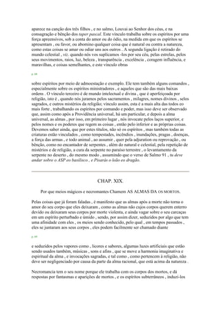 aparece na canção dos três filhos , e no salmo, Louvai ao Senhor dos céus, e na
consagração e bênção dos taper pascal. Este vínculo trabalha sobre os espíritos por uma
força apreensivos, sob a conta do amor ou do ódio, na medida em que os espíritos se
apresentam , ou favor, ou abomino qualquer coisa que é natural ou contra a natureza,
como estas coisas se amar ou odiar uns aos outros . A segunda ligação é retirado do
mundo celestial , viz. quando nós vos suplicamos -los por seu céu, pelas estrelas, pelos
seus movimentos, raios, luz, beleza , transparência , excelência , coragem influência, e
maravilhas, e coisas semelhantes, e este vínculo obras
p. 68
sobre espíritos por meio de admoestação e exemplo. Ele tem também alguns comandos ,
especialmente sobre os espíritos ministradores , e aqueles que são das mais baixas
ordens . O vínculo terceiro é de mundo intelectual e divina , que é aperfeiçoada por
religião, isto é , quando nós juramos pelos sacramentos , milagres, nomes divinos , selos
sagrados, e outros mistérios da religião; vínculo assim, esta é a mais alta das todos eo
mais forte , trabalhando os espíritos por comando e poder, mas isso deve ser observado
que, assim como após a Providência universal, há um particular, e depois a alma
universal, as almas , por isso, em primeiro lugar , nós invocate pelos laços superior, e
pelos nomes e os poderes que regem as coisas , então pelo inferior e as próprias coisas.
Devemos saber ainda, que por estes títulos, não só os espíritos , mas também todas as
criaturas estão vinculados , como tempestades, incêndios , inundações, pragas , doenças,
a força das armas , e todo animal , ao assumir , quer pela adjuration ou reprovação , ou
bênção, como no encantador de serpentes , além do natural e celestial, pela repetição de
mistérios e de religião, a cura da serpente no paraíso terrestre , o levantamento da
serpente no deserto , do mesmo modo , assumindo que o verso de Salmo 91 , tu deve
andar sobre o ASP eo basilisco , e Pisarás o leão eo dragão.
CHAP. XIX.
Por que meios mágicos e necromantes Chamem AS ALMAS DA OS MORTOS.
Pelas coisas que já foram faladas , é manifesto que as almas após a morte não torna o
amor do seu corpo que eles deixaram , como as almas não cujos corpos querem enterro
devido ou deixaram seus corpos por morte violenta, e ainda vagar sobre o seu carcaças
em um espírito perturbado e úmido , sendo, por assim dizer, seduzidos por algo que tem
uma afinidade com eles , os meios sendo conhecido, pelo qual , em tempos passados ,
eles se juntaram aos seus corpos , eles podem facilmente ser chamado diante
p. 69
e seduzidos pelos vapores como , licores e sabores, algumas luzes artificiais que estão
sendo usados também, músicas , sons e afins , que se move a harmonia imaginativa e
espiritual da alma , e invocações sagradas, e tal como , como pertencem à religião, não
deve ser negligenciado por causa da parte da alma racional, que está acima da natureza .
Necromancia tem o seu nome porque ele trabalha com os corpos dos mortos, e dá
respostas por fantasmas e aparições de mortos , e os espíritos subterrâneos , induzi-los
 