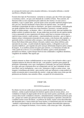 ao carcaças de mortos por certos encantos infernais, e invocações infernais, e mortal
sacrifícios e oblações ímpios.
Existem dois tipos de Necromancia : aumentar as carcaças, que não é feito sem sangue ,
o sciomancy outros , em que a até chamada de a sombra só basta . Para concluir, ele
funciona todas as suas experiências pelo cadáveres dos mortos e os seus ossos e
membros, e que é a partir deles , pois há nestas coisas um poder espiritual amigável para
eles: por isso, fascínio facilmente o baixo fluxo de espíritos maus , em razão da
similitude e propriedade de todos os familiares , por quem o necromante , reforçada pela
sua ajuda, podemos fazer muito nas coisas humanas e terrestres, e acender paixões
ilegal, os sonhos porque , as doenças , ódio e , tais paixões como , para que também eles
podem conferir os poderes da alma , do que ainda estar envolvido em um espírito úmida
e turva, passeando os seus organismos de elenco, pode fazer as mesmas coisas que os
espíritos maus commit, vendo portanto , experimentalmente encontrar , que os ímpios e
impuros almas violentamente arrancado de seus corpos, e dos homens não expiados , e
querendo enterro, se afastam sobre carcaças, e são atraídas para eles por afinidade. As
bruxas fácil abusar deles para efetuar a bruxaria, sedutor essas almas infelizes, pela
oposição de seu corpo , ou pela tomada de algumas partes, e obrigando-os por seus
encantos diabólicos , por rogando eles pelo carcaças deformadas dispersos pelos campos
de largura , E as sombras errantes de quem quer enterros, e os fantasmas enviados de
volta a partir de Acheron, E os convidados do inferno, quem a morte prematura
precipitou no inferno, e pelos desejos horríveis dos condenados e orgulhoso demônios,
vingadores de maldade. Mas aquele que
p. 70
poderia restaurar as almas verdadeiramente os seus corpos, deve primeiro saber o que é
a própria natureza da alma de onde ela saiu , com quantos e quantos graus grande de
perfeição é alimentada, com o que a inteligência é reforçado, por que meios difundida
no corpo, pelo que a harmonia deve ser compactado com ele, que a afinidade ele tem
com Deus, com as inteligências , com o céu , elementos e todas as outras coisas , cuja
imagem e semelhança que detém , para concluir, pelo que influencia a corpo podem ser
unidos novamente para a ressurreição dos mortos , exige que todas essas coisas que não
pertencem aos homens, mas somente a Deus , ea quem ele irá comunicá-las.
CHAP. XX.
DOS SONHOS prophetical.
Eu chamo isso de um sonho que se processa a partir do espírito da fantasia e do
intelecto , unidas ou pela ilustração do intelecto agente acima de nossas almas , ou a
verdadeira revelação de algum poder divino de uma mente quieta e purificada ; por esta
a nossa alma recebe verdadeiros oráculos, e abundantemente rendimentos profecias para
nós , porque nos sonhos que parecem tanto de fazer perguntas e aprender a descobri-los
e também muitas coisas duvidosas , as políticas de muitas, muitas coisas desconhecidas,
não desejadas para, e nunca tentou por nossa mentes, se manifestam para nós em sonhos
: também a representação de coisas desconhecidas e lugares desconhecidos aparecem
para nós , e as imagens de homens, vivos e mortos, e das coisas que virão , são predito ,
 