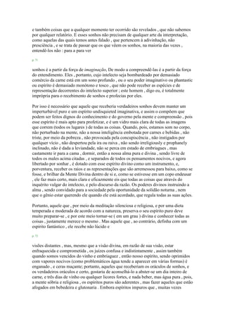 e também coisas que a qualquer momento ter ocorrido são revelados , que não sabemos
por qualquer relatório. E esses sonhos não precisam de qualquer arte da interpretação,
como aquelas das quais temos antes falado , que pertencem à adivinhação, não
presciência , e se trata de passar que os que vêem os sonhos, na maioria das vezes ,
entendê-los não : para a para ver
p. 71
sonhos é a partir da força de imaginação, De modo a compreendê-las é a partir da força
do entendimento. Eles , portanto, cujo intelecto seja bombardeado por demasiado
comércio da carne está em um sono profundo , ou o seu poder imaginativo ou phantastic
ou espírito é demasiado monótono e tosco , que não pode receber as espécies e de
representação decorrentes do intelecto superior ; este homem , digo eu, é totalmente
imprópria para o recebimento de sonhos e profecias por eles.
Por isso é necessário que aquele que receberia verdadeiros sonhos devem manter um
imperturbável puro e um espírito undisquieted imaginativa, e assim o compõem que
podem ser feitos dignos do conhecimento e do governo pela mente e compreensão , pois
esse espírito é mais apto para profetizar, e é um vidro mais clara de todas as imagens
que correm (todos os lugares ) de todas as coisas. Quando, pois, estamos som no corpo,
não perturbado na mente, não a nossa inteligência embotada por carnes e bebidas , não
triste, por meio da pobreza , não provocada pela concupiscência , não instigados por
qualquer vício , não despertou pela ira ou raiva , não sendo irreligiously e prophanely
inclinado, não é dada a leviandade, não se perca em estado de embriagues , mas
castamente ir para a cama , dormir, então a nossa alma pura e divina , sendo livre de
todos os males acima citadas , e separados de todos os pensamentos nocivos, e agora
libertado por sonhar , é dotado com esse espírito divino como um instrumento, e,
porventura, receber os raios e as representações que são arremessou para baixo, como se
fosse, e brilhar da Mente Divina dentro de si e, como se estivesse em um copo endeusar
, ele faz mais certo, mais clara e eficazmente eis que todas as coisas que através do
inquérito vulgar do intelecto, e pelo discurso da razão. Os poderes divinos instruindo a
alma , sendo convidado para a sociedade pela oportunidade da solidão noturna , nem
que o gênio estar querendo ele quando ele está acordado, que regula todas as suas ações.
Portanto, aquele que , por meio da meditação silenciosa e religiosa, e por uma dieta
temperada e moderada de acordo com a natureza, preserva o seu espírito puro deve
muito preparar-se , e por este meio tornar-se ( em um grau ) divina e conhecer todas as
coisas , justamente merece o mesmo . Mas aquele que , ao contrário, definha com um
espírito fantástico , ele recebe não lúcido e
p. 72
visões distantes , mas, mesmo que a visão divina, em razão de sua visão, estar
enfraquecida e comprometida , os juízes confusa e indistintamente , assim também
quando somos vencidos do vinho e embriaguez , então nosso espírito, sendo oprimidos
com vapores nocivos (como problemáticos água tende a aparecer em várias formas) é
enganado , e ceras maçante; portanto, aqueles que receberiam os oráculos de sonhos, e
os verdadeiros oráculos e certo, gostaria de aconselhá-lo a abster-se um dia inteiro de
carne, e três dias de vinho ou qualquer licores fortes, e nada beber, mas água pura , pois,
a mente sóbria e religiosa , os espíritos puros são aderentes , mas fazer aqueles que estão
afogados em bebedeira e glutonaria . Embora espíritos impuros que , muitas vezes
 