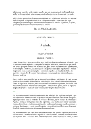 administrar segredos notáveis para aqueles que são aparentemente embriagado com
vinho ou licores ; ainda todas essas comunicações devem ser desprezado e evitado.
Mas existem quatro tipos de verdadeiros sonhos, viz. o primeiro, matutine, i. e. entre o
sono ea vigília , o segundo o que se vê a respeito de outro , o terceiro, que cuja
interpretação é mostrei para o sonhador mesmo na visão noturna e, por fim , a quarta,
que se repete ao sonhador mesmo na visão noturna .
FIM DA PRIMEIRA PARTE .
A PERFEIÇÃO EA CHAVE
DA
A cabala,
OU
Magia Cerimonial.
LIVRO II . PARTE II .
Neste último livro , o que temos feito a perfeição ea chave de tudo o que foi escrito, que
te tenho dado toda a prática e completa de Magia Cerimonial , mostrando o que está a
ser feito a qualquer hora do dia, de modo que, pela leitura o que temos até agora escrito,
tu contemplar , em teoria, deverás aqui tu ser aperfeiçoados pela experiência e prática:
na presente peça poderá contemplar , como num espelho , as funções distintas dos
espíritos e como eles devem ser elaborados em comunicação em todos os lugares ,
épocas e horários.
Esta é então a ser conhecido, que os nomes dos presidentes inteligentes de cada um dos
planetas são formadas dessa maneira , que ela quer dizer, através da recolha junto das
cartas de figuras do mundo a partir do aumento do corpo de do planeta , de acordo com
a sucessão dos sinais através dos vários graus , e de diversos graus , desde os aspectos
do planeta próprio , o cálculo a ser feitas a partir do grau do ascendente .
p. 74
Da mesma forma são constituídos os nomes dos príncipes dos espíritos malignos , que
são tomadas no âmbito de todos os planetas dos presidentes em uma ordem retrógrada ,
a projeção sendo feita ao contrário da sucessão de sinais, desde o início da sétima casa .
Agora, o nome da inteligência mais alta suprema e , que muitos supõem ser a alma do
mundo, é recolhida a partir dos quatro pontos cardeais da figura do mundo , segundo o
costume já entregues , e pelo caminho oposto e contrário conhecido o nome do grande
demônio ou espírito do mal, sob quatro ângulos cadente .
Da mesma maneira que você deve entender os nomes dos grandes espíritos presidencial
decisão no ar, a partir dos quatro ângulos da casa sucedente , de modo a obter os nomes
dos espíritos bons : o cálculo deve ser feito de acordo com a sucessão do sinais , a partir
 