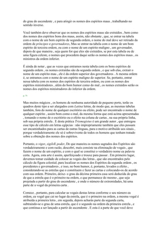 do grau do ascendente , e para atingir os nomes dos espíritos maus , trabalhando no
sentido inverso.
Você também deve observar que os nomes dos espíritos maus são extraídos , bem como
dos nomes dos espíritos bons dos maus, assim, não obstante , que, se entrar na tabela
com o nome de um bom espírito de segunda ordem, o nome do mal deve ser retirado da
ordem de príncipes e governadores, Mas se entrar na tabela com o nome de um bom
espírito de terceira ordem, ou com o nome de um espírito maligno , um governador,
depois de que maneira , seja quem for que eles são extraídos, se por esta tabela ou de
uma figura celeste, o nomes que procedem daqui serão os nomes dos espíritos maus , os
ministros da ordem inferior.
É ainda de notar , que as vezes que entramos nesta tabela com os bons espíritos de
segunda ordem , os nomes extraídas são da segunda ordem , e que sob elas, extrair o
nome de um espírito mau , ele é da ordem superior dos governadores . A mesma ordem
é, se entramos com o nome de um espírito maligno do superior. Se, portanto, entrar
nessa tabela com os nomes dos espíritos de terceira ordem, ou com os nomes dos
espíritos ministradores , além do bom humor como do mal , os nomes extraídos serão os
nomes dos espíritos ministradores do inferior da ordem.
p. 75
Mas muitos mágicos , os homens de nenhuma autoridade de pequeno porte, terão os
quadros deste tipo a ser alargados com Latina letras, de modo que, as mesmas tabelas
também, fora do nome de qualquer escritório ou efeito, pode ser encontrado o nome de
qualquer espírito , assim bom como o mal, da mesma forma que está acima apresentadas
, tomando o nome de o escritório ou o efeito na coluna de cartas , na sua própria linha,
sob sua própria estrela . E desta prática Trismegistus é um grande autor , que entregou
esse tipo de cálculo em letras egípcias : não impropriamente também que eles possam
ser encaminhados para as cartas de outras línguas, para o motivo atribuído aos sinais ,
porque verdadeiramente ele só é sobrevivente de todos os homens que tenham tratado
sobre a obtenção dos nomes dos espíritos.
Portanto, o vigor, sigiloE poder, De que maneira os nomes sagrados dos Espíritos são
verdadeiramente e com razão, descobri, mais consiste na eliminação de vogais , que
fazem o nome de um espírito, e com o qual se constitui o verdadeiro nome ea palavra
certa. Agora, esta arte é assim, aperfeiçoado e trouxe para passar . Em primeiro lugar,
devemos tomar cuidado de colocar as vogais das letras , que são encontrados pelo
cálculo da figura celestial, para localizar os nomes dos Espíritos da segunda ordem , os
presidentes e governadores , e isso, no bom humor, é, portanto, levados a efeito ,
considerando-se as estrelas que o constituem e fazer as cartas e colocando-os de acordo
com sua ordem. Primeiro, deixe- o grau da décima primeira casa será deduzida do grau
de que a estrela que é o primeiro na ordem, e que permanece do mesmo , que seja
projetada a partir do grau do ascendente , e onde o número de extremidades, há uma
parte de a vogal da primeira carta .
Comece , portanto, para calcular as vogais destas letras conforme o seu número ea
ordem, ea vogal que cai no lugar da estrela, que é o primeiro na ordem, a mesma vogal é
atribuída a primeira letra , em seguida, depois acharás parte da segunda carta,
subtraindo-se o grau de uma estrela, que é o segundo na ordem da primeira estrela , e
que continua a ser lançado a partir do ascendente . E esta é a parte de que você deve
 