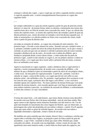 começar o cálculo das vogais , e que a vogal que cai sobre a segunda estrela a mesma é
a vogal da segunda carta , e assim consequentemente busca possas as vogais das
seguintes letras
p. 76
por sempre subtraindo-se o grau da estrela seguinte a partir do grau de próxima estrela
anterior e ir antes de . da mesma forma, todos os cálculos e numerações dos nomes dos
espíritos bons deve ser feita de acordo com a sucessão dos sinais. E que, no cálculo dos
nomes dos espíritos maus , os nomes dos espíritos bons são tomadas a partir do grau da
décima primeira casa , nestes deveriam ser tomadas a nível da décima segunda casa . E
todas as numerações e os cálculos podem ser feitos com a sucessão dos sinais, tendo
início a partir do grau da décima casa .
em todas as extrações de tabelas , as vogais são colocadas de outra maneira . Em
primeiro lugar , é levado a certo número de cartas , fazendo com que o próprio nome , e
é, portanto, contados a partir do início da coluna da primeira letra , ou ao que o nome é
extraído; ea carta em que este cai número é referido à primeira letra do nome extraído,
tomando a distância do um do outro , de acordo com a ordem do alfabeto. que a
distância é projetada desde o início dessa coluna , e onde acaba não faz parte da
primeira vogal , a partir tu daí calcular as vogais si, em seu próprio número e ordem na
mesma coluna , e os vogais que deve recair sobre a primeira letra do nome, a mesma
deve ser atribuída a esse nome.
Agora tu encontrarás as vogais seguintes , tendo a distância entre a vogal anterior à
seguinte, e assim consequentemente, de acordo com a sucessão do alfabeto , e do
número de que a distância é para ser numeradas a partir do início de sua própria coluna ,
e onde cessa , há uma parte da vogal procurados. A partir daí , portanto, você deve
calcular as vogais , como já dito acima, e os vogais que devem cair sobre as suas
próprias cartas , são atribuídas a eles. Se, portanto, vogal qualquer deve acontecer a cair
em cima de uma vogal, o primeiro deve dar lugar a este último : e isso você deve
entender apenas dos espíritos bons . No maus espíritos da mesma forma que você pode
proceder da mesma maneira , com exceção apenas que você faça as numerações após
uma ordem contrária e para trás , ao contrário da sucessão do alfabeto, e contrariamente
à ordem das colunas ( ou seja ) ascendente .
p. 77
O nome dos anjos bons , e de cada homem , que temos diante ensinou como descobrir ,
de acordo com essa forma, não é de pouca autoridade , nem de uma base média. Mas
agora vamos te dar algumas outras maneiras ilustradas com não motivos vão. Um do
qual está tomando no nascimento dos cinco lugares de Hylech ; que ser observado, os
personagens das cartas são projetadas em sua ordem e número , a partir ÁriesE aquelas
letras que caem sobre os graus do referido lugares , de acordo com sua ordem e
dignidade eliminados e aspectado , tornar o nome de um anjo.
Há também um outro caminho que eles tomam Almutel, Que é a sentença e estrelas que
regem sobre a referida cinco lugares, ea projeção é para ser feita a partir do grau do
ascendente , o que é feito , reunindo as letras que caem sobre Almutel que, sendo
colocados em ordem , de acordo com sua dignidade , tornar o nome de um anjo. Há
igualmente uma outra maneira usado, e muito tinha na observação dos egípcios, por
 