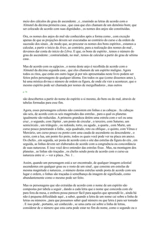 meio dos cálculos do grau do ascendente , e , reunindo as letras de acordo com o
Almutel da décima primeira casa , que casa que eles chamam de um demônio bom; que
ser colocado de acordo com suas dignidades , os nomes dos anjos são constituídas.
Ora, os nomes dos anjos do mal são conhecidos após a forma como , com exceção
apenas de que as projeções devem ser executadas ao contrário do curso e da ordem da
sucessão dos sinais , de modo que, ao procurar os nomes dos bons espíritos , estamos a
calcular, a partir o início da Áries, ao contrário, para a realização dos nomes do mal ,
devemos dar conta do início do Libra. E que, os bons de espírito , temos o número do
grau do ascendente ; contrariedade, no mal , temos de calcular a partir do grau de sétima
casa .
Mas de acordo com os egípcios , o nome deste anjo é recolhida de acordo com o
Almutel da décima segunda casa , que eles chamam de um espírito maligno. Agora
todos os ritos, que estão em outro lugar já por nós apresentadas neste livro podem ser
feitos pelos personagens de qualquer idioma. Em todos os que (como dissemos antes ),
há uma mística divina e número de ordem ea figura, de onde ela vier a acontecer, que o
mesmo espírito pode ser chamada por nomes de mergulhadores , mas outros
p. 78
são descobertos a partir do nome do espírito a si mesmo, do bem ou do mal, através de
tabelas formadas para esse fim.
Agora, esses personagens celestes não consistem em linhas e as cabeças . As cabeças
são seis, de acordo com os seis magnitudes das estrelas , para a qual os planetas
igualmente são reduzidas. A primeira grandeza detém uma estrela com o sol ou uma
cruz , o segundo, com Júpiter , um ponto de circular , o terceiro, com Saturno, um
semicírculo , um triângulo , ou redondo, torto, ou aguda , a quarta , com Marte, um
curso pouco penetrando a linha , seja quadrado, reto ou oblíquo , o quinto, com Vênus e
Mercúrio, um curso pouco ou ponto com uma cauda de ascendente ou descendente , o
sexto, com a lua, um ponto fez preto, todos os quais você pode ver na placa em anexo.
Os chefes , em seguida, ser posta de acordo com o site das estrelas da figura do céu , em
seguida, as linhas devem ser elaborados de acordo com a congruência ou concordância
de suas naturezas. E isso você deve entender das estrelas fixas . Mas, na montagem dos
planetas , as linhas são traçadas , os chefes sendo posta de acordo com o curso ea
natureza entre si .-- ver a placa , No. 1 .
Assim, quando um personagem está a ser encontrado, de qualquer imagem celestial
ascendentes em qualquer grau ou o rosto de um sinal , que consiste em estrelas de
mesma magnitude e natureza , o número destas estrelas sendo posta de acordo com seu
lugar e ordem, o linhas são traçadas à semelhança da imagem de significado, como
abundantemente como o mesmo pode ser feito.
Mas os personagens que são extraídas de acordo com o nome de um espírito são
compostas por tabela a seguir , dando a cada letra que o nome que concorda com ele
para fora da mesa, e embora possa parecer fácil para aqueles que apreendê-lo , ainda há
não é pequena dificuldade aqui , a saber, quando a letra de um nome cai sobre a linha de
letras ou números , para que possamos saber qual número ou que letra é para ser tomado
. E isso pode , portanto, ser conhecido , se uma carta cai sobre a linha de letras,
considerar de o número que esta carta pode estar no fim do nome, como o segundo ou o
 