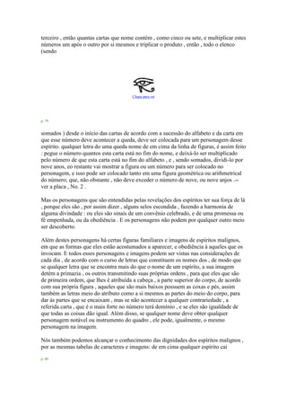 terceiro , então quantas cartas que nome contém , como cinco ou sete, e multiplicar estes
números um após o outro por si mesmos e triplicar o produto , então , todo o elenco
(sendo
Clique para ver
p. 79
somados ) desde o início das cartas de acordo com a sucessão do alfabeto e da carta em
que esse número deve acontecer a queda, deve ser colocada para um personagem desse
espírito. qualquer letra do uma queda nome de em cima da linha de figuras, é assim feito
: pegue o número quantos esta carta está no fim do nome, e deixá-lo ser multiplicado
pelo número de que esta carta está no fim do alfabeto , e , sendo somados, dividi-lo por
nove anos, eo restante vai mostrar a figura ou um número para ser colocado no
personagem, e isso pode ser colocado tanto em uma figura geométrica ou arithmetrical
do número; que, não obstante , não deve exceder o número de nove, ou nove anjos .--
ver a placa , No. 2 .
Mas os personagens que são entendidas pelas revelações dos espíritos ter sua força de lá
, porque eles são , por assim dizer , alguns selos escondida , fazendo a harmonia de
alguma divindade : ou eles são sinais de um convênio celebrado, e de uma promessa ou
fé empenhada, ou da obediência . E os personagens não podem por qualquer outro meio
ser descoberto.
Além destes personagens há certas figuras familiares e imagens de espíritos malignos,
em que as formas que eles estão acostumados a aparecer, e obediência à aqueles que os
invocam. E todos esses personagens e imagens podem ser vistas nas considerações de
cada dia , de acordo com o curso de letras que constituem os nomes dos , de modo que
se qualquer letra que se encontra mais do que o nome de um espírito, a sua imagem
detém a primazia , os outros transmitindo suas próprias ordens , para que eles que são
de primeira ordem, que lhes é atribuída a cabeça , a parte superior do corpo, de acordo
com sua própria figura , aqueles que são mais baixos possuem as coxas e pés, assim
também as letras meio do atributo como a si mesmos as partes do meio do corpo, para
dar às partes que se encaixam , mas se não acontecer a qualquer contrariedade , a
referida carta , que é o mais forte no número terá domínio , e se eles são igualdade de
que todas as coisas dão igual. Além disso, se qualquer nome deve obter qualquer
personagem notável ou instrumento do quadro , ele pode, igualmente, o mesmo
personagem na imagem.
Nós também podemos alcançar o conhecimento das dignidades dos espíritos malignos ,
por as mesmas tabelas de caracteres e imagens: de em cima qualquer espírito cai
p. 80
 