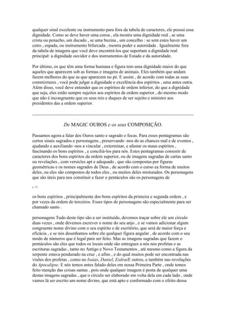 qualquer sinal excelente ou instrumento para fora da tabela de caracteres, ele possui essa
dignidade. Como se deve haver uma coroa , ela mostra uma dignidade real , se uma
crista ou penacho, um ducado , se uma buzina , um concelho : se sem estes haver um
cetro , espada, ou instrumento bifurcada , mostra poder e autoridade . Igualmente fora
da tabela de imagens que você deve encontrá-los que suportam a dignidade real
principal: a dignidade ouvidor e dos instrumentos de Estado e da autoridade.
Por último, os que têm uma forma humana e figura tem uma dignidade maior do que
aqueles que aparecem sob as formas e imagens de animais. Eles também que andam
fazem melhores do que as que aparecem no pé. E assim , de acordo com todas as suas
commixtures , você pode julgar a dignidade e excelência dos espíritos , uma antes outra.
Além disso, você deve entender que os espíritos de ordem inferior, do que a dignidade
que seja, eles estão sempre sujeitos aos espíritos de ordem superior , do mesmo modo
que não é incongruente que os seus reis e duques de ser sujeito e ministro aos
presidentes das a ordem superior.
De MAGIC OUROS e os seus COMPOSIÇÃO.
Passamos agora a falar dos Ouros santo e sagrado e focas. Para esses pentagramas são
certos sinais sagrados e personagens , preservando -nos do as chances mal e de eventos ,
ajudando e auxiliando -nos a vincular , exterminar, e afastar os maus espíritos ,
fascinando os bons espíritos , e conciliá-los para nós. Estes pentagramas consistir de
caracteres dos bons espíritos da ordem superior, ou de imagens sagradas de cartas santo
ou revelações , com versicles apt e adequado , que são compostas por figuras
geométricas e os nomes sagrados de Deus , de acordo com o curso ea forma de muitos
deles, ou eles são compostos de todos eles , ou muitos deles misturados. Os personagens
que são úteis para nos constituir e fazer o pentáculos são os personagens de
p. 81
os bons espíritos , principalmente dos bons espíritos da primeira e segunda ordem , e
por vezes da ordem de terceiros. Esses tipos de personagens são especialmente para ser
chamado santo .
personagens Tudo deste tipo são a ser instituído, devemos traçar sobre ele um círculo
duas vezes , onde devemos escrever o nome do seu anjo , e se vamos adicionar algum
congruente nome divino com o seu espírito e de escritório, que será de maior força e
eficácia , e se nós desenhamos sobre ele qualquer figura angular , de acordo com o seu
modo de números que é legal para ser feito. Mas as imagens sagradas que fazem o
pentáculos são eles que todos os locais onde são entregues a nós nos profetas e as
escrituras sagradas , tanto no Antigo e Novo Testamentos , até mesmo como a figura da
serpente estava pendurado na cruz , e afins , e do qual muitos pode ser encontrada nas
visões dos profetas , como no Isaías, Daniel, EsdrasE outros, e também nas revelações
do Apocalipse. E nós temos antes falado deles em nossa Primeira Parte , onde temos
feito menção das coisas santas , pois onde qualquer imagem é posta de qualquer uma
destas imagens sagradas , que o círculo ser elaborado em volta dela em cada lado , onde
vamos lá ser escrito um nome divino, que está apto e conformado com o efeito dessa
 