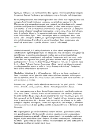 figura , ou então pode ser escrito em torno dele algumas versículo retirado de uma parte
do corpo da Sagrada Escritura , o que pode comprovar ou depreciar o efeito desejado.
Se um pentagrama eram para ser feitos para obter uma vitória, ou a vingança contra seus
inimigos , bem visível, invisível, o valor pode ser retirado do segundo livro da
Macabeu, ou seja , uma mão segurando uma espada de ouro desenhada, sobre os quais
permitem que haja escrito o versículo ali contidas, a saber, tomar a espada sagrada ,
dom de Deus , tu com que matará os adversários do meu povo de Israel. Ou então pode
haver escrito sobre um versículo do Salmo quinta ; no presente é a força do teu braço :
antes de enfrentar há morte, Ou algum versículo outro tal como o . vai escrever um
nome divino sobre a figura , então vamos algum nome ter que significa medo , uma
espada , a ira , a vingança de Deus, ou algum congruente nome, como e concordando
com o efeito desejado. E se não deve ser escrito qualquer figura angular , que seja
tomado de acordo com a regra dos números , como já ensinou onde
p. 82
trataram de números, e as operações similares. E desse tipo há dois pentáculos da
virtude sublime e grande poder, muito útil e necessária para ser usada na consagração de
experiências e os espíritos , uma das quais resultou que, no primeiro capítulo do
Apocalipse, a saber, uma figura da majestade de Deus sentado. sobre um trono , tendo
na sua boca uma espada de dois gumes , pois não é descrita, sobre os quais permitem
que haja escrito: " Eu sou o Alfa eo Ômega, o Princípio eo Fim , que é, e que era, e que
é . vir, o Todo Poderoso Eu sou o Primeiro eo Último , que vivo e fui morto , mas eis
que vivo para todo o sempre, e tenho as chaves da morte e do inferno ". Então deve
haver escrito sobre ele esses três versículos :
Munda Deus Virtuti tuæ & c. -Dê mandamento , ó Deus, a tua força ; confirmar, ó
Deus , a tua força em nós. Que eles sejam como o pó diante do vento , e deixe que o
anjo do dispersar Senhor -los. Deixe todos os seus caminhos sejam trevas e incerto : eo
anjo do Senhor os persiga.
Por outro lado , que haja escrito sobre ele os nomes de dez em geral , que são , Elohim,
sebaot , Zebaoth , Elion , Escerchie , Adonai , Jah Tetragrammaton , Saday.
Há um outro pentagrama , a figura do qual é como um cordeiro sacrificado, tendo sete
olhos e sete chifres , e debaixo de seus pés um livro selado com sete selos, Como está
no quinto capítulo do Apocalipse. Redor deixe ser escrito esse versículo , eis que o tem
leão superar de a tribo de Judá , a raiz de Davi. Vou abrir o livro e desatar os seus sete
selos. E, versículo outro, Eu vi Satanás, como raio cair do céu. Eis que vos dei poder
para pisar serpentes e escorpiões, e sobre todo o poder dos seus inimigos, e nada será
capaz de te machucar. E para que haja também escreveu sobre isso os dez nomes geral
de resgate.
Mas os pentagramas que são assim feito de números e nomes , guardem essa ordem ,
pois quando qualquer valor é assumido, submisso a qualquer número, para produzir
qualquer efeito certas ou virtude , não deve ser escrito sobre ela, em todos os diversos
ângulos, algum nome divino obter a força ea eficácia da coisa desejada , ainda assim ,
no entanto , que o nome que é deste tipo não consistem apenas em tantas cartas como a
figura pode constituir um número ou de modo
 