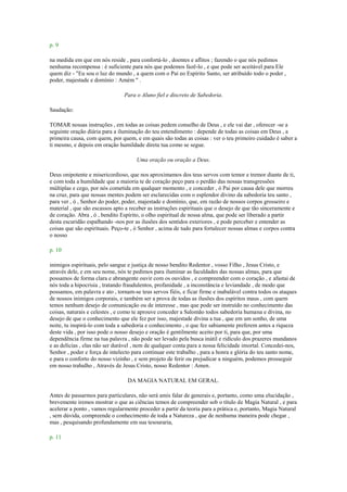 p. 9
na medida em que em nós reside , para confortá-lo , doentes e aflitos ; fazendo o que nós pedimos
nenhuma recompensa : é suficiente para nós que podemos fazê-lo , e que pode ser aceitável para Ele
quem diz - "Eu sou o luz do mundo , a quem com o Pai eo Espírito Santo, ser atribuído todo o poder ,
poder, majestade e domínio : Amém " .
Para o Aluno fiel e discreto de Sabedoria.
Saudação:
TOMAR nossas instruções , em todas as coisas pedem conselho de Deus , e ele vai dar , oferecer -se a
seguinte oração diária para a iluminação do teu entendimento : depende de todas as coisas em Deus , a
primeira causa, com quem, por quem, e em quais são todas as coisas : ver o teu primeiro cuidado é saber a
ti mesmo, e depois em oração humildade direta tua como se segue.
Uma oração ou oração a Deus.
Deus onipotente e misericordioso, que nos aproximamos dos teus servos com temor e tremor diante de ti,
e com toda a humildade que a maioria te de coração peço para o perdão das nossas transgressões
múltiplas e cego, por nós cometida em qualquer momento , e conceder , ó Pai por causa dele que morreu
na cruz, para que nossas mentes podem ser esclarecidas com o esplendor divino da sabedoria teu santo ,
para ver , ó , Senhor do poder, poder, majestade e domínio, que, em razão de nossos corpos grosseiro e
material , que são escassos apto a receber as instruções espirituais que o desejo de que tão sinceramente e
de coração. Abra , ó , bendito Espírito, o olho espiritual de nossa alma, que pode ser liberado a partir
desta escuridão espalhando -nos por as ilusões dos sentidos exteriores , e pode perceber e entender as
coisas que são espirituais. Peço-te , ó Senhor , acima de tudo para fortalecer nossas almas e corpos contra
o nosso
p. 10
inimigos espirituais, pelo sangue e justiça de nosso bendito Redentor , vosso Filho , Jesus Cristo, e
através dele, e em seu nome, nós te pedimos para iluminar as faculdades das nossas almas, para que
possamos de forma clara e abrangente ouvir com os ouvidos , e compreender com o coração , e afastai de
nós toda a hipocrisia , tratando fraudulentos, profanidade , a inconstância e leviandade , de modo que
possamos, em palavra e ato , tornam-se teus servos fiéis, e ficar firme e inabalável contra todos os ataques
de nossos inimigos corporais, e também ser a prova de todas as ilusões dos espíritos maus , com quem
temos nenhum desejo de comunicação ou de interesse , mas que pode ser instruído no conhecimento das
coisas, naturais e celestes , e como te aprouve conceder a Salomão todos sabedoria humana e divina, no
desejo de que o conhecimento que ele fez por isso, majestade divina a tua , que em um sonho, de uma
noite, tu inspirá-lo com toda a sabedoria e conhecimento , o que fez sabiamente preferem antes a riqueza
deste vida , por isso pode o nosso desejo e oração é gentilmente aceito por ti, para que, por uma
dependência firme na tua palavra , não pode ser levado pela busca inútil e ridículo dos prazeres mundanos
e as delícias , elas não ser durável , nem de qualquer conta para a nossa felicidade imortal. Concedei-nos,
Senhor , poder e força de intelecto para continuar este trabalho , para a honra e glória do teu santo nome,
e para o conforto do nosso vizinho , e sem projeto de ferir ou prejudicar a ninguém, podemos prosseguir
em nosso trabalho , Através de Jesus Cristo, nosso Redentor : Amen.
DA MAGIA NATURAL EM GERAL.
Antes de passarmos para particulares, não será amis falar de generais e, portanto, como uma elucidação ,
brevemente iremos mostrar o que as ciências temos de compreender sob o título de Magia Natural , e para
acelerar a ponto , vamos regularmente proceder a partir da teoria para a prática e, portanto, Magia Natural
, sem dúvida, compreende o conhecimento de toda a Natureza , que de nenhuma maneira pode chegar ,
mas , pesquisando profundamente em sua tesouraria,
p. 11
 