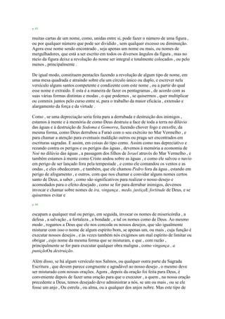 p. 83
muitas cartas de um nome, como, unidas entre si, pode fazer o número de uma figura ,
ou por qualquer número que pode ser dividido , sem qualquer excesso ou diminuição.
Agora esse nome sendo encontrado , seja apenas um nome ou mais, ou nomes de
mergulhadores, que está a ser escrito em todos os diversos ângulos da figura , mas no
meio da figura deixe a revolução do nome ser integral e totalmente colocados , ou pelo
menos , principalmente .
De igual modo, constituem pentacles fazendo a revolução de algum tipo de nome, em
uma mesa quadrada e atraindo sobre ela um círculo único ou duplo, e escrever nela
versículo alguns santos competente e condizente com este nome , ou a partir do qual
esse nome é extraído. E esta é a maneira de fazer os pentagramas , de acordo com as
suas várias formas distintas e modas , o que podemos , se quisermos , quer multiplicar
ou commix juntos pelo curso entre si, para o trabalho da maior eficácia , extensão e
alargamento da força e da virtude .
Como , se uma depreciação seria feita para a derrubada e destruição dos inimigos ,
estamos à mente e à memória de como Deus destruiu a face de toda a terra no dilúvio
das águas e à destruição de Sodoma e Gomorra, fazendo chover fogo e enxofre, da
mesma forma, como Deus derrubou a Faraó com o seu exército no Mar Vermelho , e
para chamar a atenção para eventuais maldição outros ou praga ser encontrados em
escrituras sagradas. E assim, em coisas do tipo como. Assim como nas depreciativo e
rezando contra os perigos e os perigos das águas , devemos à memória a economia de
Noé no dilúvio das águas , a passagem dos filhos de Israel através do Mar Vermelho , e
também estamos à mente como Cristo andou sobre as águas , e como ele salvou o navio
em perigo de ser lançado fora pela tempestade , e como ele comandou os ventos e as
ondas , e eles obedeceram , e também, que ele chamou Pedro fora da água , estando em
perigo de afogamento , e outros. com que nos chamar e convidar alguns nomes certos
santo de Deus, a saber , como são significativos para realizar o nosso desejo e
acomodados para o efeito desejado , como se for para derrubar inimigos, devemos
invocar e chamar sobre nomes de ira, vingança , medo, justiçaE fortitude de Deus, e se
quisermos evitar e
p. 84
escapam a qualquer mal ou perigo, em seguida, invocar os nomes de misericórdia , a
defesa , a salvação , a fortaleza , a bondade , e tal os nomes como de Deus. Ao mesmo
modo , rogamos a Deus que ele nos conceda os nossos desejos, que são igualmente
misturar com isso o nome de algum espírito bom, se apenas um, ou mais , cuja função é
executar nossos desejos , e às vezes também nós exigimos um mal espírito de limitar ou
obrigar , cujo nome da mesma forma que se misturam, e que , com razão ,
principalmente se for para executar qualquer obra maligna , como vingança , a
puniçãoOu destruição.
Além disso, se há algum versículo nos Salmos, ou qualquer outra parte da Sagrada
Escritura , que devem parece congruente e agradável ao nosso desejo , o mesmo deve
ser misturado com nossas orações. Agora , depois da oração foi feita para Deus, é
conveniente depois de fazer uma oração para que o executor , a quem , na nossa oração
precedente a Deus, temos desejado deve administrar a nós, se um ou mais , ou se ele
fosse um anjo , Ou estrela , ou alma, ou a qualquer dos anjos nobre. Mas este tipo de
 
