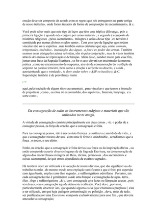 oração deve ser composto de acordo com as regras que nós entregamos na parte antiga
de nosso trabalho , onde foram tratados da forma de composição de encantamentos, & c.
Você pode saber mais que este tipo de laços que têm uma tríplice diferença , pois a
primeira ligação é quando nós conjuro por coisas naturais , a segunda é composta de
mistérios religiosos , pelos sacramentos , milagres e coisas desse tipo , eo terceiro é
constituída por nomes divinos e selos santos . Com este tipo de ligações que podem
vincular não só os espíritos , mas também outras criaturas que seja, como animais,
tempestades, incêndios , inundações das águas , a força eo poder das armas. Também
usamos essas obrigações acima referidas, não só pela conjuração , mas às vezes também
através dos meios de reprovação e de bênção. Além disso, conduz muito para esse fim,
juntar uma frase da Sagrada Escritura , se for o caso deverá ser encontrado da mesma
prática , como no encantamento de serpentes, através da comemoração do maldição da
serpente no paraíso terrestre, bem como a criação a serpente no deserto, e ainda ,
acrescentando que o versículo , tu deve andar sobre o ASP eo basilisco, & C.
Superstição também é de prevelancy muito
p. 85
aqui, pela tradução de alguns ritos sacramentais , para vincular o que temos a intenção
de prejudicar , como , os ritos de excomunhão, dos sepulcros , funerais, buryings , e a
sorte como .
Da consagração de todos os instrumentos mágicos e materiais que são
utilizados neste artigo.
A virtude da consagração consiste principalmente em duas coisas , viz. o poder de a
consagrar pessoa, ea força da oração, que a consagração é feita.
Para na consagrar pessoa, não é necessário firmeza , constância e santidade de vida , e
que o consagrador mesmo deverá , com uma fé firme e undubitable , acreditamos que a
força , o poder, e seu efeito .
Então, na oração, que a consagração é feita deriva sua força ou da inspiração divina , ou
então compondo a partir diversos lugares de da Sagrada Escritura, na comemoração de
alguns dos maravilhosos milagres de Deus, efeitos, promessas , dos sacramentos e
coisas sacramental, de que temos abundância de escritos sagrados .
Há também deve ser utilizada a invocação de nomes divinos, que são significativas do
trabalho na mão , do mesmo modo uma expiação santificante e que é feito por aspersão
com água benta, unções com óleo sagrado , e suffumigations odoríferas . Portanto, em
cada consagração não é geralmente usado uma benção e consagração de água, terra ,
óleo , fogo e suffumigations , & c. com consagrada cera luzes ou lâmpadas acesas , pois
sem luzes, sem consagração seja devidamente realizado. Você deve , portanto,
particularmente observar isto, que quando alguma coisa (que chamamos prophane ) está
a ser utilizado, em que haja qualquer contaminação ou poluição , deve, antes de tudo,
ser purificada por uma Exorcismo composta exclusivamente para esse fim , que deveria
anteceder a consagração;
 