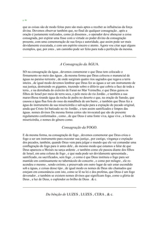 p. 86
que as coisas são de modo feitas puro são mais aptos a receber as influências da força
divina. Devemos observar também que, no final de qualquer consagração , após a
oração é justamente realizados, como já dissemos , o operador deve abençoar a coisa
consagrada, por expirar uma frase com a virtude eo poder divino da consagração
presente, com uma comemoração de sua força e autoridade, que assim pode ser mais
devidamente executada, e com um espírito sincero e atento. Agora vou citar aqui alguns
exemplos, que, por estes , um caminho pode ser feito para toda a perfeição da mesma.
A Consagração da ÁGUA.
SO na consagração da água , devemos comemorar o que Deus tem colocado o
firmamento no meio das águas , da mesma forma que Deus colocou o manancial de
águas no paraíso terrestre , de onde surgiram quatro rios sagrados que regava a terra
inteira , de igual modo devemos lembrar que Deus fez as águas a ser um instrumento de
sua justiça, destruindo os gigantes, trazendo sobre o dilúvio que cobriu a face de toda a
terra , e na derrubada do exército de Faraó no Mar Vermelho, e que Deus guiou os
filhos de Israel por meio de terra seca, e pelo meio do rio Jordão , e também a sua
maravilhosa tirando água da rocha de pedra no deserto e que, na oração de Sansão, que
causou a água flua fora do osso da mandíbula de um burro , e também que Deus fez a
água do instrumento da sua misericórdia e salvação para a expiação do pecado original,
ainda que Cristo foi batizado no rio Jordão , e tem assim santificados e limpos das
águas. nomes divinos Da mesma forma certos são invocated que são do presente
regulamento conformados , como , de que Deus é uma fonte viva, água viva , a fonte da
misericórdia, e nomes do gênero como.
Consagração da FOGO.
E da mesma forma, na consagração de fogo , devemos comemorar que Deus criou o
fogo a ser um instrumento para executar sua justiça , por castigo, vingança e expiação
dos pecados, também, quando Deus vem para julgar o mundo que ele vai comandar uma
conflagração do fogo para ir antes dele , do mesmo modo que estamos a falar de que
Deus apareceu a Moisés na sarça ardente , e também como ele passou diante dos filhos
de Israel, em uma coluna de fogo , e que nada pode ser devidamente apresentada ,
santificado, ou sacrificados, sem fogo , e como é que Deus instituiu o fogo para ser
mantido em continuamente no tabernáculo do concerto , e como por milagre , ele re-
acendeu o mesmo , sendo extinto, e preservado em outro lugar de sair estar escondido
sob a águas, e coisas desse tipo , de igual modo os nomes de Deus são chamados que
estejam em consonância com isto, como se lê na lei e dos profetas, que Deus é um fogo
devorador , e também se existem nomes divinos que significam fogo, como a glória de
Deus , a luz de Deus, o esplendor eo brilho de Deus . & c.
Da bênção de LUZES , LUZES , CERA , & c.
 
