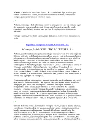 AGORA, a bênção das luzes, luzes de cera , & c. é retirado do fogo, e tudo o que
contém a substância da chama , e tudo similitudes são os mistérios, como os sete
castiçais, que queimar antes de o rosto de Deus .
p. 88
Portanto, temos aqui , dada a forma de compor as consagrações , que em primeiro lugar,
são necessárias para ser usado em todo tipo de cerimônia, e deve preceder a cada
experiência ou trabalho, e sem que nada nos ritos de magia pode ser devidamente
realizada.
No lugar seguinte, te mostrarei a consagração da lugares, instrumentos, e as coisas que
gosta.
Seguinte : a consagração de lugares, Círculo terra , & c.
A Consagração da LOCAIS , CÍRCULO DE TERRA , & c.
Portanto, quando você se consagrar qualquer lugar ou círculo, você deve ter a oração de
Salomão utilizados na dedicação e consagração do templo , você também deve abençoar
o lugar por aspersão com água benta e com suffumigations , e comemorar os mistérios
bênção sagrada ; como estes, a santificação do trono de Deus, do Monte Sinai, do
tabernáculo da aliança, do santo dos santos, do templo de Jerusalém, também
santificação a do Monte Gólgota pela crucificação de Cristo, a santificação do templo de
Cristo, do Monte Tabor, pela transfiguração e ascensão de Cristo, & c. E por ,
invocating todos os nomes divinos que são significativos para este , tais como o lugar de
Deus , o trono de Deus , a cadeira de Deus, o tabernáculo de Deus , o altar de Deus, a
morada de Deus , e os nomes divinos , como deste tipo , que estão a ser escritos sobre o
círculo, ou o lugar para ser consagrado.
E , na consagração de instrumentos, e qualquer outra coisa que é usada nesta arte , você
deve proceder da mesma maneira , por aspersão com água benta o mesmo, através de
fumigação , pela unção com óleo sagrado , selando-o com algum selo santo E,
abençoando-o com a oração, e comemorando as coisas santas fora das Sagradas
Escrituras , coletando nomes divinos que são agradáveis às coisas a ser consagrada,
como, por exemplo , na consagração da espada que devemos lembrar do evangelho ",
aquele que tem duas túnicas, "& c. e que no segundo dos Macabeus, é dito que uma
espada foi divina e miraculosamente enviada a Judas MacabeuE se há qualquer coisa de
semelhante nos profetas como " Tomai, de dois gumes espadas ", & c. E você deve
p. 89
também, da mesma forma , experimentos consagrar e livros, e tudo da mesma natureza,
como textos, fotografias, & c. por aspersão, perfumar , unção , o dimensionamento , a
bênção , com comemorações santas e chamando à lembrança a santificação dos
mistérios, como a tabela dos dez mandamentos , que foram entregues por Deus a
Moisés no monte Sinai, a santificação do Antigo e Novo Testamentos, e também da lei ,
profetas e Escrituras, que foram promulgadas pelo Espírito Santo: e , novamente, há a
referir nomes divinos , como convêm a esta , como estes são, viz. o testamento de Deus ,
 