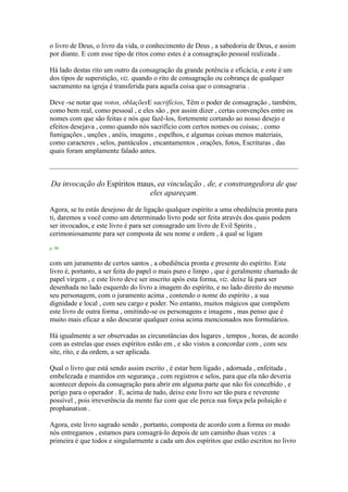 o livro de Deus, o livro da vida, o conhecimento de Deus , a sabedoria de Deus, e assim
por diante. E com esse tipo de ritos como estes é a consagração pessoal realizada .
Há lado destas rito um outro da consagração da grande potência e eficácia, e este é um
dos tipos de superstição, viz. quando o rito de consagração ou cobrança de qualquer
sacramento na igreja é transferida para aquela coisa que o consagraria .
Deve -se notar que votos, oblaçõesE sacrifícios, Têm o poder de consagração , também,
como bem real, como pessoal , e eles são , por assim dizer , certas convenções entre os
nomes com que são feitas e nós que fazê-los, fortemente cortando ao nosso desejo e
efeitos desejava , como quando nós sacrifício com certos nomes ou coisas; . como
fumigações , unções , anéis, imagens , espelhos, e algumas coisas menos materiais,
como caracteres , selos, pantáculos , encantamentos , orações, fotos, Escrituras , das
quais foram amplamente falado antes.
Da invocação do Espíritos maus, ea vinculação , de, e constrangedora de que
eles apareçam.
Agora, se tu estás desejoso de de ligação qualquer espírito a uma obediência pronta para
ti, daremos a você como um determinado livro pode ser feita através dos quais podem
ser invocados, e este livro é para ser consagrado um livro de Evil Spirits ,
cerimoniosamente para ser composta de seu nome e ordem , à qual se ligam
p. 90
com um juramento de certos santos , a obediência pronta e presente do espírito. Este
livro é, portanto, a ser feita do papel o mais puro e limpo , que é geralmente chamado de
papel virgem , e este livro deve ser inscrito após esta forma, viz. deixe lá para ser
desenhada no lado esquerdo do livro a imagem do espírito, e no lado direito do mesmo
seu personagem, com o juramento acima , contendo o nome do espírito , a sua
dignidade e local , com seu cargo e poder. No entanto, muitos mágicos que compõem
este livro de outra forma , omitindo-se os personagens e imagens , mas penso que é
muito mais eficaz a não descurar qualquer coisa acima mencionados nos formulários.
Há igualmente a ser observadas as circunstâncias dos lugares , tempos , horas, de acordo
com as estrelas que esses espíritos estão em , e são vistos a concordar com , com seu
site, rito, e da ordem, a ser aplicada.
Qual o livro que está sendo assim escrito , é estar bem ligado , adornada , enfeitada ,
embelezada e mantidos em segurança , com registros e selos, para que ela não deveria
acontecer depois da consagração para abrir em alguma parte que não foi concebido , e
perigo para o operador . E, acima de tudo, deixe este livro ser tão pura e reverente
possível , pois irreverência da mente faz com que ele perca sua força pela poluição e
prophanation .
Agora, este livro sagrado sendo , portanto, composta de acordo com a forma eo modo
nós entregamos , estamos para consagrá-lo depois de um caminho duas vezes : a
primeira é que todos e singularmente a cada um dos espíritos que estão escritos no livro
 