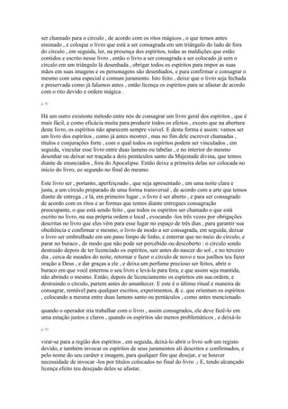 ser chamado para o círculo , de acordo com os ritos mágicos , o que temos antes
ensinado , e coloque o livro que está a ser consagrada em um triângulo do lado de fora
do círculo , em seguida, ler, na presença dos espíritos, todas as maldições que estão
contidos e escrito nesse livro , então o livro a ser consagrada a ser colocado já sem o
círculo em um triângulo lá desenhada , obrigar todos os espíritos para impor as suas
mãos em suas imagens e os personagens são desenhados, e para confirmar e consagrar o
mesmo com uma especial e comum juramento. Isto feito , deixe que o livro seja fechada
e preservada como já falamos antes , então licença os espíritos para se afastar de acordo
com o rito devido e ordem mágica .
p. 91
Há um outro existente método entre nós de consagrar um livro geral dos espíritos , que é
mais fácil, e como eficácia muita para produzir todos os efeitos , exceto que na abertura
deste livro, os espíritos não aparecem sempre visível. E desta forma é assim: vamos ser
um livro dos espíritos , como já antes mostrei , mas no fim dele escrever chamadas ,
títulos e conjurações forte , com o qual todos os espíritos podem ser vinculados , em
seguida, vincular esse livro entre duas lamens ou tabelas , e no interior do mesmo
desenhar ou deixar ser traçada a dois pentáculos santo da Majestade divina, que temos
diante de enunciados , fora do Apocalipse. Então deixe a primeira delas ser colocada no
início do livro, eo segundo no final do mesmo.
Este livro ser , portanto, aperfeiçoado , que seja apresentado , em uma noite clara e
justa, a um círculo preparado de uma forma transversal , de acordo com a arte que temos
diante de entrega , e lá, em primeiro lugar , o livro é ser aberto , e para ser consagrado
de acordo com os ritos e as formas que temos diante entregues consagração
preocupante, o que está sendo feito , que todos os espíritos ser chamado o que está
escrito no livro, na sua própria ordem e local , evocando -los três vezes por obrigações
descritas no livro que eles vêm para esse lugar no espaço de três dias , para garantir sua
obediência e confirmar o mesmo, o livro de modo a ser consagrada, em seguida, deixar
o livro ser embrulhado em um pano limpo de linho, e enterrar que no meio do círculo, e
parar no buraco , de modo que não pode ser percebido ou descoberto : o círculo sendo
destruído depois de ter licenciado os espíritos, sair antes do nascer do sol , e no terceiro
dia , cerca de meados do noite, retornar e fazer o círculo de novo e nos joelhos teu fazer
oração a Deus , e dar graças a ele , e deixa um perfume precioso ser feitos, abrir o
buraco em que você enterrou o seu livro e levá-la para fora, e que assim seja mantida,
não abrindo o mesmo. Então, depois de licenciamento os espíritos em sua ordem, e
destruindo o círculo, partem antes do amanhecer. E este é o último ritual e maneira de
consagrar, rentável para qualquer escritos, experimentos, & c. que orientam os espíritos
, colocando a mesma entre duas lamens santo ou pentáculos , como antes mencionado.
quando o operador iria trabalhar com o livro , assim consagrados, ele deve fazê-lo em
uma estação justos e claros , quando os espíritos são menos problemáticos , e deixá-lo
p. 92
virar-se para a região dos espíritos , em seguida, deixá-lo abrir o livro sob um registo
devido, e também invocar os espíritos de seus juramentos ali descritos e confirmados, e
pelo nome do seu caráter e imagem, para qualquer fim que desejar, e se houver
necessidade de invocar -los por títulos colocados no final do livro .1 E, tendo alcançado
licença efeito teu desejado deles se afastar.
 