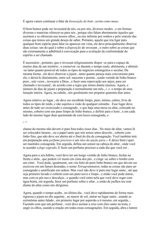 E agora vamos continuar a falar da Invocação do bem , assim como maus.
O bom humor pode ser invocated de nós, ou por nós, diversos modos , e em formas
diversas e maneiras oferecer-se para nós , porque eles falam abertamente àqueles que
assistem e se oferecem aos nossos olhos , ou nos informe por sonhos e pelo oráculo das
coisas que temos um grande desejo de saber. Portanto, aquele que iria ligar para
qualquer bom espírito para falar ou aparecer em vista, ele deve principalmente observar
duas coisas: um do qual é sobre a disposição do invocant , o outro sobre as coisas que
são externamente a adhibited à convocação para a avaliação da conformidade do
espírito a ser chamado.
É necessário , portanto, que o invocant religiosamente dispor -se para o espaço de
muitos dias de um mistério , e conservar -se durante o tempo casto, abstinente, e abstrair
-se tanto quanto possível de todos os tipos de negócios estrangeiros e secular; Da
mesma forma , ele deve observar o jejum , tanto quanto pareça mais conveniente para
ele, e deixá-lo diariamente, entre sol- nascente e poente , sendo vestido de linho branco
puro , sete vezes , invocarei a Deus , e fazer uma reprovação aos anjos, para ser
chamado e invocated , de acordo com a regra que temos diante ensinou. Agora, o
número de dias de jejum e preparação é normalmente um mês , i. e. o tempo de uma
lunação inteira. Agora, na cabala , nós geralmente nos preparar quarenta dias antes.
Agora relativo ao lugar , ele deve ser escolhido limpo, puro, íntimo, calmo, livre de
todos os tipos de ruído, e não sujeitos a visão de qualquer estranho . Esse lugar deve,
antes de tudo ser exorcizado e consagrado , e que haja uma mesa ou altar, colocado no
mesmo, coberto com um pano limpo de linho branco, e definir para o leste , e em cada
lado do mesmo lugar duas queimando de cera luzes consagrada, o
p. 93
chama do mesmo não devem ir para fora todos esses dias . No meio do altar, vamos lá
ser colocados lamens , ou o papel santo que nós temos antes descrito , coberto com
linho fino, que não deve ser aberta até o final do dia de consagração. Você também terá
em preparação uma perfume precioso e um óleo da unção pura.-- E deixe Item t quer
ser mantidos consagrada. Em seguida, defina um sensor na cabeça do altar , onde você
te acender a fogo sagrado, E fazer um perfume precioso a cada dia que você ore .
Agora para o seu hábito, você deve ter um longo vestido de linho branco, fechar na
frente e atrás , que podem vir muito em cima dos pés , e cinge -se sobre o lombo com
um cinto . Você pode, igualmente, um véu feito de puro linho branco em que devem ser
escreveu em um lamen douradas, o nome Tetragrammaton; todas as coisas são para ser
consagrado e santificado em ordem. Mas você não deve ir para este lugar santo , até que
seja primeiro lavado e coberto com um pano novo e limpo , e então você pode entrar,
mas com os pés nus e descalços , e quando você entra nela que você deve regar com
água benta, em seguida, fazer um perfume sobre o altar , e então de joelhos teu orar
diante do altar como nós dirigimos.
Agora, quando o tempo acaba , no último dia , você deve rapidamente de forma mais
rigorosa e jejum no dia seguinte , ao nascer do sol, entrar no lugar santo , usando as
cerimônias antes falado , em primeiro lugar por aspersão a ti mesmo, em seguida, ,
Fazendo com que um perfume , você deve assinar a cruz com óleo santo na testa, e
ungir os olhos, usando a oração em todas essas consagrações. Em seguida, abra o lamen
 