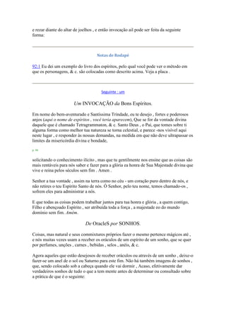 e rezar diante do altar de joelhos , e então invocação ail pode ser feita da seguinte
forma:
Notas de Rodapé
92:1 Eu dei um exemplo do livro dos espíritos, pelo qual você pode ver o método em
que os personagens, & c. são colocadas como descrito acima. Veja a placa .
Seguinte : um
Um INVOCAÇÃO da Bons Espíritos.
Em nome do bem-aventurado e Santíssima Trindade, eu te desejo , fortes e poderosos
anjos (aqui o nome de espíritos , você teria aparecem), Que se for da vontade divina
daquele que é chamado Tetragrammaton, & c. Santo Deus , o Pai, que tomes sobre ti
alguma forma como melhor tua natureza se torna celestial, e parece -nos visível aqui
neste lugar , e responder às nossas demandas, na medida em que não deve ultrapassar os
limites da misericórdia divina e bondade,
p. 94
solicitando o conhecimento ilícito , mas que tu gentilmente nos ensine que as coisas são
mais rentáveis para nós saber e fazer para a glória ea honra de Sua Majestade divina que
vive e reina pelos séculos sem fim . Amen .
Senhor a tua vontade , assim na terra como no céu - um coração puro dentro de nós, e
não retires o teu Espírito Santo de nós. Ó Senhor, pelo teu nome, temos chamado-os ,
sofrem eles para administrar a nós.
E que todas as coisas podem trabalhar juntos para tua honra e glória , a quem contigo,
Filho e abençoado Espírito , ser atribuída toda a força , a majestade eo do mundo
domínio sem fim. Amém.
De OracleS por SONHOS.
Coisas, mas natural e seus commixtures próprios fazer o mesmo pertence mágicos até ,
e nós muitas vezes usam a receber os oráculos de um espírito de um sonho, que se quer
por perfumes, unções , carnes , bebidas , selos , anéis, & c.
Agora aqueles que estão desejosos de receber oráculos ou através de um sonho , deixe-o
fazer-se um anel de o sol ou Saturno para este fim. Não há também imagens de sonhos ,
que, sendo colocado sob a cabeça quando ele vai dormir , Acaso, efetivamente dar
verdadeiros sonhos de tudo o que a tem mente antes de determinar ou consultado sobre
a prática de que é o seguinte:
 