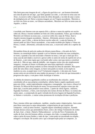 Não farás para uma imagem do sol , a figura do qual deve ser , um homem dormindo
em cima do peito de um anjo , que farás quando Leo sobe , o sol estar na nona casa em
Áries ; tu escreve sobre a figura do nome do efeito desejado, e na mão do anjo o nome
da inteligência do sol. Deixe a mesma imagem ser em Virgem ascendente , Mercúrio a
ser feliz em Áries no nono , ou Gêmeos ascendente , Mercúrio ser feliz na nona casa em
Aquário , e deixa
p. 97
é recebido com Saturno com um aspecto feliz, e deixar o nome do espírito ser escrito
sobre ela. Deixe o mesmo também ser feita em Libra ascendente, Vênus, que recebeu de
Mercúrio em Gêmeos na nona casa , e escrever sobre ela o anjo de Vênus. fazer a
Aquário mesma imagem ascendente , Saturno , felizmente, possui o nono de sua
exaltação , que é Libra , e deixar de haver escrito sobre ele , o anjo de Saturno. O
mesmo pode ser feito Câncer ascendente , a lua sendo recebido por Júpiter e Vênus em
Peixes, e sendo , felizmente, colocada na nona casa , e escreverei sobre ele o espírito da
lua.
Há também feitas de anéis de sonhos de eficácia maravilhosa , e há anéis do Sol e
Saturno, ea constelação delas é quando o sol ou Saturno ascender nas suas exaltações ,
no nono, e quando a lua está associado a Saturno na nono, e em que o sinal que foi a
nona casa da natividade e escrever e gravar sobre os anéis do nome do espírito do sol ou
de Saturno , e por estas regras que você pode saber como e por que meios a constituir
mais de ti , Mas sei que, nada de trabalho , tais imagens (como eles são simplesmente
imagens) , excepto se forem vivificados por uma força espiritual e celestial, e,
principalmente, pelo desejo ardente ea firme intenção da alma do operador. Mas quem
pode dar uma alma a uma imagem, ou fazer uma pedra ou metal, ou de argila ou
madeira ou cera, ou papel para viver? Certamente ninguém ; ( não para este Acaso
arcano entra em um artista de uma rigidez do pescoço ), ele só tem ele que transcende o
progresso dos anjos, e vem para o bem Architype si mesmo.
As tabelas de números igualmente confere ao recebimento dos oráculos , sendo
constituída sob as suas próprias constelações. tabelas Santo e papéis igualmente servir
para este efeito , sendo especialmente compostas e consagradas , tais como a Almutel de
Salomão, Ea Mesa da Revolução do nome TetragrammatonE aquelas coisas que são
deste tipo, e escrito para produzir esses efeitos , a partir de várias figuras , números,
Sagradas Escrituras , e fotos, com inscrições dos nomes divinos de Deus e os nomes dos
santos anjos , a composição do qual é retirado de diversos lugares da Sagrada Escritura ,
os Salmos e versículos , e outras certas promessas de revelações divinas e profecias.
p. 98
Para o mesmo efeito que conduzem , também , orações santo e depreciações , bem como
para Deus como para os anjos abençoados; a depreciações de que orações são
compostos , como já antes mostrei , segundo alguns semelhança religiosa , fazendo
menção dessas coisas que pretendemos fazer, como a do Antigo Testamento do sonho
de Jacó, José , o faraó , Daniel e Nabucodonosor : se fora do Novo Testamento, do
sonho de José, dos três homens sábios, ou magos, dos João, o evangelista dormindo
sobre o peito de nosso Senhor, e tudo do tipo , como pode ser encontrado na religião ,
milagres e revelação. De acordo com o que a desaprovação pode ser composto , se
 