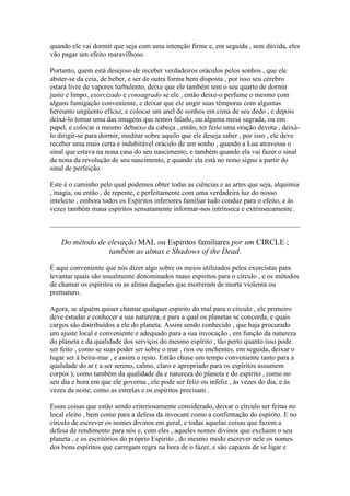 quando ele vai dormir que seja com uma intenção firme e, em seguida , sem dúvida, eles
vão pagar um efeito maravilhoso.
Portanto, quem está desejoso de receber verdadeiros oráculos pelos sonhos , que ele
abster-se da ceia, de beber, e ser de outra forma bem disposta , por isso seu cérebro
estará livre de vapores turbulento, deixe que ele também tem o seu quarto de dormir
justo e limpo, exorcizado e consagrado se ele , então deixe-o perfume o mesmo com
alguns fumigação conveniente, e deixar que ele ungir suas têmporas com algumas
hereunto ungüento eficaz, e colocar um anel de sonhos em cima de seu dedo , e depois
deixá-lo tomar uma das imagens que temos falado, ou alguma mesa sagrada, ou em
papel, e colocar o mesmo debaixo da cabeça , então, ter feito uma oração devota , deixá-
lo dirigir-se para dormir, meditar sobre aquilo que ele deseja saber , por isso , ele deve
receber uma mais certa e indubitável oráculo de um sonho , quando a Lua atravessa o
sinal que estava na nona casa do seu nascimento, e também quando ela vai fazer o sinal
da nona da revolução de seu nascimento, e quando ela está no nono signo a partir do
sinal de perfeição.
Este é o caminho pelo qual podemos obter todas as ciências e as artes que seja, alquimia
, magia, ou então , de repente, e perfeitamente com uma verdadeira luz do nosso
intelecto , embora todos os Espíritos inferiores familiar tudo conduz para o efeito, e às
vezes também maus espíritos sensatamente informar-nos intrínseca e extrinsecamente .
Do método de elevação MAL ou Espíritos familiares por um CIRCLE ;
também as almas e Shadows of the Dead.
É aqui conveniente que nós dizer algo sobre os meios utilizados pelos exorcistas para
levantar quais são usualmente denominados maus espíritos para o círculo , e os métodos
de chamar os espíritos ou as almas daqueles que morreram de morte violenta ou
prematuro.
Agora, se alguém quiser chamar qualquer espírito do mal para o círculo , ele primeiro
deve estudar e conhecer a sua natureza, e para a qual os planetas se concorda, e quais
cargos são distribuídos a ele do planeta. Assim sendo conhecido , que haja procurado
um ajuste local e conveniente e adequado para a sua invocação , em função da natureza
do planeta e da qualidade dos serviços do mesmo espírito , tão perto quanto isso pode
ser feito , como se suas poder ser sobre o mar , rios ou enchentes, em seguida, deixar o
lugar ser à beira-mar , e assim o resto. Então chuse um tempo conveniente tanto para a
qualidade do ar ( a ser sereno, calmo, claro e apropriado para os espíritos assumem
corpos ), como também da qualidade da e natureza do planeta e do espírito , como no
seu dia e hora em que ele governa , ele pode ser feliz ou infeliz , às vezes do dia, e às
vezes da noite, como as estrelas e os espíritos precisam .
Essas coisas que estão sendo criteriosamente considerado, deixar o círculo ser feitas no
local eleito , bem como para a defesa da invocant como a confirmação do espírito. E no
círculo de escrever os nomes divinos em geral, e todas aquelas coisas que fazem a
defesa de rendimento para nós e, com eles , aqueles nomes divinos que excluem o seu
planeta , e os escritórios do próprio Espírito , do mesmo modo escrever nele os nomes
dos bons espíritos que carregam regra na hora de o fazer, e são capazes de se ligar e
 