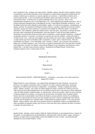 que é inesgotável, que , portanto, por longo estudo , trabalho e prática, descobri muitos segredos valiosos
e experiências, que são desconhecidos ou são enterrados no conhecimento ignorantes da idade atual. Os
antigos já sabiam que na natureza os maiores segredos se ocultavam , e maravilhosos poderes ativos
estavam adormecidos , a não ser animado pela faculdade vigorosa da mente do homem , mas como ,
nestes últimos dias , os homens têm -se quase totalmente até ao vício e de luxo , Para os seus
entendimentos tornaram-se mais e mais depravado ; 'till , sendo engolido pela sentidos grosseiros , eles se
tornam totalmente impróprios para contemplações divinas e especulações profundas na natureza , a sua
faculdade intelectual sendo afogado na obscuridade e apatia , em razão da sua preguiça , intemperança, ou
apetites sensuais. Os seguidores de Pitágoras intimou silêncio, e proibiu a ingestão da carne dos animais ,
o primeiro, porque eles eram cautelosos e conscientes da vaidade dos falatórios inúteis e cavillations
infrutíferas : eles estudaram o poder dos números para o mais alto grau , que proibia o consumo de carne
não tanto sobre a pontuação da transmigração, como para manter o corpo em um estado saudável e
temperado, livre de humores bruta, por estes meios se qualificou -se para questões espirituais, e chegaram
aos grandes mistérios e excelente, e continuou no exercício das artes de caridade , a prática de todas as
virtudes morais: mas , vendo que eram pagãos, que não chegou até as luzes altas e inspirada de sabedoria
e conhecimento que foram concedidos sobre os apóstolos, e outros, após a vinda de Cristo , Mas eles
mortificado seus desejos , viveu sobriedade, casto , honesto e virtuoso , que o governo é tão contrário à
prática de os cristãos modernos , que vivem como se a palavra abençoada veio à Terra para lhes conceder
o privilégio para o pecado. No entanto, vamos deixar Pitágoras e seus seguidores, para apressar a nossa
própria obra , e do qual vamos primeiro explicar o fundamento da Magia Natural , de tão clara e
inteligível maneira como o mesmo pode ser feito.
O
PRIMEIROS PRINCÍPIOS
de
Magia Natural.
O primeiro livro.
CHAP. I.
Natural definido MAGIC - IMAGEM DIVINA - - do homem - sua criação e da virtude espiritual e
mágico DA ALMA.
Magia Natural é, como já dissemos , um conhecimento abrangente de toda a Natureza , por que nós
procurar o seu segredo e operações oculto ao longo de sua vasta e espaçosa elaboratory , pela qual
chegamos ao conhecimento das partes componentes , as qualidades , virtudes e segredos de metais ,
pedras , plantas e animais , mas vendo, na ordem regular da criação, o homem foi a obra do sexto dia ,
cada coisa que está sendo preparado para sua vice-gerência aqui na terra, e que aprouve a Deus onipotente
, após ele tinha formado o grande mundo , ou macrocosmo, e disse que era bom , então ele criou o homem
a expressa imagem de si mesmo, e no homem, da mesma forma, um modelo exato do grande mundo .
Iremos descrever as propriedades maravilhosas do homem, em que podemos rastrear em semelhança a
miniatura ou cópia exacta do universo, por que significa que deve vir para a compreensão mais fácil do
que quer que nós podemos ter a declarar sobre o conhecimento da natureza inferior , Tais como animais,
plantas , metais e pedras , pois, pelo nosso primeiro declara as qualidades ocultas e as propriedades que
estão escondidos no pequeno mundo, que irá servir como uma chave para a abertura de todos os tesouros
e segredos do macrocosmo, ou
p. 14
grande mundo : portanto, vamos acelerar a falar da criação do homem, ea sua imagem divina, o mesmo de
sua queda , em conseqüência de sua desobediência , pela qual toda a série de males , pragas , doenças e
misérias, se impôs sobre sua posteridade, através da maldição do nosso Criador , mas preterido pela
mediação de nosso bendito Senhor , Cristo.
 
