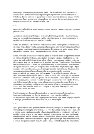 constranger o espírito que pretendemos apelar . fortalecerá ainda mais e fortalecer o
nosso círculo , podemos acrescentar personagens e pentáculos concordando com o
trabalho e, depois, também, se quisermos, podemos também, dentro ou fora do círculo,
quadro uma figura angular com a inscrição de um número tão conveniente como são
congruentes entre si para o nosso trabalho , que
p. 100
devem ser conhecidas de acordo com a forma de números e valores entregues em nosso
primeiro livro.
Além disso estamos a ser fornecido com luzes, Perfumes, pomadas e medicamentos ,
agravada em função da natureza do espírito e do planeta que se comprometem com o
espírito em virtude da sua força natural e celestial.
Então, nós estamos a ser equipados com as coisas santas e consagradas necessário, não
só para a defesa da invocant e seus companheiros , mas também servindo para os títulos
de vincular e condicionar os espíritos , tais como documentos de santo, lamens fotos,
pentáculos , espadas, cetros , roupas de cores conveniente e matéria.
Então, com todas essas coisas desde que, deixe- o exorcista e seus companheiros entram
no círculo. Em primeiro lugar , deixe que ele consagrar o círculo e cada coisa que ele
usa , o que está sendo feito de forma solene e firme , com um gesto prático e rosto, que
ele comece a rezar em voz alta depois da seguinte maneira. Primeiramente, fazendo uma
oração ou uma oração a Deus e, em seguida intreating os bons espíritos , mas devemos
ler alguma oração ou salmo, ou evangelho para nossa defesa em primeiro lugar . Após
as preces e orações são ditas , deixá-lo começar a evocar o espírito que ele deseja, com
um encantamento gentil e carinhosa a todas as costas do mundo, com uma
comemoração de sua própria autoridade e poder. Em seguida, descansar e olhar em
volta para ver se algum espírito aparece , o que se atrasa , ele , então que ele repita sua
invocação , como dito acima, até que ele fez isso três vezes , e se o espírito é obstinado
e não aparece , então vamos o evocador começam a conjurar ele com o poder divino ,
mas de forma que todas as suas conjurações e comemorações não concordo com a
natureza eo escritório do espírito, e reiterar o mesmo três vezes, de contumelies mais
forte a mais forte, usando, maldições , castigos , a suspensão do seu poder e de
escritório, e assim por diante .
E após estes cursos são acabados, deixará , e se o espírito se manifestar, deixar o
invocant transformar-se em direção ao espírito, e com cortesia recebê-lo e,
fervorosamente rogando ele, que ele pergunte o seu nome , que anotar no papel sagrado,
e prossiga , pedindo-lhe tudo o que você vai , e se em qualquer
p. 101
coisa que o espírito deve aparecer para ser obstinado, ambíguoOu deitado, Que ele seja
vinculado por conjurações conveniente , e se você duvidar de qualquer coisa , faça, sem
o círculo com a espada consagrada, a figura de um triângulo ou pentágono, e obrigar o
espírito a entrar nele , e se você receber qualquer promessa que você teria confirmado
com juramento , esticar a espada para fora do círculo, e juro ao espírito com que a mão
sobre a espada. Depois de ter obtido do espírito que você deseja, ou que são satisfeitos ,
a licença -lhe que saísse com palavras gentis , dando comando que ele faz nenhum mal ,
 