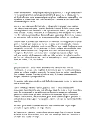 e se ele não se afastará , obrigá-lo por conjurações poderosos , e se exigir a expulsar ele
por exorcismos e fazendo suffumigations contrário. E quando ele se retirou , não vão
sair do círculo , mas tornar a sua estadia , e usar alguns oração dando graças a Deus e os
anjos bons , e também rezar para a sua futura defesa e conservação, sendo ordenado
realizada você pode afastar .
Mas se as suas esperanças são frustradas , e não espírito irá aparecer , mas para isso
você não precisa se desesperar , mas sair do círculo depois de de licenciamento para
afastar (que nunca deve ser omitido se um espírito aparece ou não 1, ) o retorno em
outras ocasiões , fazendo como antes. E se você acha que errei em alguma coisa, então
você deve alterar , adicionando ou diminuindo , pois a constância de repetição encreases
sua autoridade e poder, e atinge um terror para os espíritos, e obriga -os a obedecer .
E muitas vezes os espíritos vêm embora eles não aparecem visíveis ( para causar terror a
quem os chama ), quer na coisa que ele usa , ou então na própria operação . Mas este
tipo de licenciamento não é dado simplesmente, Mas por uma espécie de dispensa , com
a suspensão , até que eles devem prestar -se obediente: também, sem um círculo , esses
espíritos podem ser chamados a comparecer, pela forma como nós entregamos na
consagração de um livro. Mas quando temos a intenção de executar qualquer efeito
onde uma aparição não é necessário, então, que está a ser feito , fazendo e formando o
que é ser para nós um instrumento , como se ser uma imagem , o anel , o personagem de
mesa, por escrito , Vela , sacrifício ou
p. 102
qualquer outra coisa , então o nome do espírito deve ser escrito nele com seu
personagem , de acordo com a exigência da experiência, quer por escrito com sangue ,
ou usar um perfume agradável ao espírito. Da mesma forma que muitas vezes são para
fazer orações e preces a Deus e os anjos bons , antes de invocate qualquer espírito
maligno , evocando -o pelo poder divino.
Em algumas partes anteriores do nosso trabalho temos ensinado como e por que meios a
alma se une ao corpo.
Vamos neste lugar informar -te mais, que essas almas se ainda ama seu corpo
abandonado depois da morte, uma certa afinidade induzi-los como se fosse. Essas são as
almas dos homens nocivas que violentamente abandonou seus corpos e almas que
querem um enterro justo, que ainda andam com um espírito de líquido e turbulento
sobre os seus cadáveres , mas estas almas , pelos meios conhecidos pelos quais eles se
juntaram às suas corpos, pelos vapores como , licores e sabores, são facilmente atraídos
para eles.
Por isso é que as almas dos mortos não estão a ser chamados sem sangue ou pela
aplicação de alguma parte do seu corpo relíquia.
No levantamento , portanto, essas sombras , estamos ao perfume com sangue novo os
ossos dos mortos, e com a carne , ovos, leite , mel e óleo, que fornecem a alma com o
apt médio para receber seu corpo.
 
