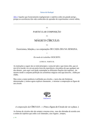 Notas de Rodapé
101:1 Aqueles que licenciamento negligenciam o espíritos estão em grande perigo ,
porque as ocorrências têm sido conhecidos do operador de experimentar a morte súbita.
DA
PARTICULAR COMPOSIÇÃO
DA
MÁGICO CÍRCULO;
DA
Exorcismos, bênçãos, e as conjurações DE CADA DIA NA SEMANA;
E
Do modo de trabalhar DESCRITO.
LIVRO II . PARTE III.
As instruções a seguir são os total principais e soma de tudo o que temos dito, que só
nós tê-lo trazido vez em um perto trem da experiência e da prática do que qualquer um
dos demais , pois aqui você pode contemplar as diferentes funções dos espíritos , do
mesmo modo o conjunto perfeição de cerimônias mágicas está aqui descrito , sílaba por
sílaba .
Mas como a maior potência é atribuída aos círculos , ( pois elas são fortalezas
determinadas ), iremos agora explicar claramente , e mostrar a composição ea figura de
um círculo.
Clique para ver
A composição da CÍRCULO .-- ( Para a figura do Círculo de ver a placa .)
As formas de círculos não são sempre a mesma coisa , mas são alteradas de acordo com
a ordem de espíritos que estão a ser chamados, seus lugares , tempos,
p. 106
 