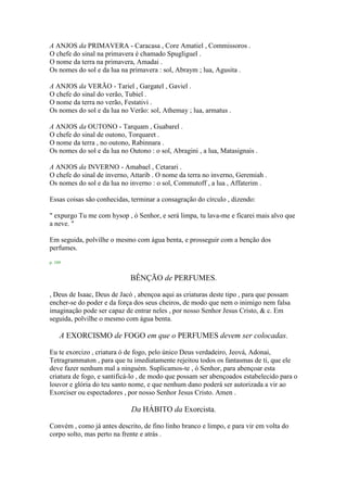 A ANJOS da PRIMAVERA - Caracasa , Core Amatiel , Commissoros .
O chefe do sinal na primavera é chamado Spugliguel .
O nome da terra na primavera, Amadai .
Os nomes do sol e da lua na primavera : sol, Abraym ; lua, Agusita .
A ANJOS da VERÃO - Tariel , Gargatel , Gaviel .
O chefe do sinal do verão, Tubiel .
O nome da terra no verão, Festativi .
Os nomes do sol e da lua no Verão: sol, Athemay ; lua, armatus .
A ANJOS da OUTONO - Tarquam , Guabarel .
O chefe do sinal de outono, Torquaret .
O nome da terra , no outono, Rabinnara .
Os nomes do sol e da lua no Outono : o sol, Abragini , a lua, Matasignais .
A ANJOS da INVERNO - Amabael , Cetarari .
O chefe do sinal de inverno, Attarib . O nome da terra no inverno, Geremiah .
Os nomes do sol e da lua no inverno : o sol, Commutoff , a lua , Affaterim .
Essas coisas são conhecidas, terminar a consagração do círculo , dizendo:
" expurgo Tu me com hysop , ó Senhor, e será limpa, tu lava-me e ficarei mais alvo que
a neve. "
Em seguida, polvilhe o mesmo com água benta, e prosseguir com a benção dos
perfumes.
p. 109
BÊNÇÃO de PERFUMES.
, Deus de Isaac, Deus de Jacó , abençoa aqui as criaturas deste tipo , para que possam
encher-se do poder e da força dos seus cheiros, de modo que nem o inimigo nem falsa
imaginação pode ser capaz de entrar neles , por nosso Senhor Jesus Cristo, & c. Em
seguida, polvilhe o mesmo com água benta.
A EXORCISMO de FOGO em que o PERFUMES devem ser colocadas.
Eu te exorcizo , criatura ó de fogo, pelo único Deus verdadeiro, Jeová, Adonai,
Tetragrammaton , para que tu imediatamente rejeitou todos os fantasmas de ti, que ele
deve fazer nenhum mal a ninguém. Suplicamos-te , ó Senhor, para abençoar esta
criatura de fogo, e santificá-lo , de modo que possam ser abençoados estabelecido para o
louvor e glória do teu santo nome, e que nenhum dano poderá ser autorizada a vir ao
Exorciser ou espectadores , por nosso Senhor Jesus Cristo. Amen .
Da HÁBITO da Exorcista.
Convém , como já antes descrito, de fino linho branco e limpo, e para vir em volta do
corpo solto, mas perto na frente e atrás .
 