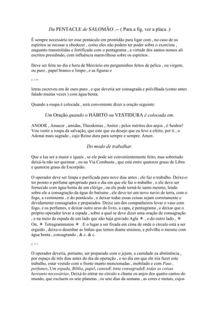 Da PENTACLE de SALOMÃO .-- ( Para a fig. ver a placa .)
É sempre necessário ter esse pentáculo em prontidão para ligar com , no caso de os
espíritos se recusar a obedecer , como eles não podem ter poder sobre o exorcista ,
enquanto transmitidas e fortificada com o pentagrama , a virtude dos santos nomes ali
escritos presidindo, com influência maravilhosa sobre os espíritos .
Deve ser feita no dia e hora de Mercúrio em pergaminhos feitos de pelica , ou virgem,
ou puro , papel branco e limpo , e as figuras e
p. 110
letras escreveu em de ouro puro , e que deveria ser consagrada e polvilhada (como antes
falado muitas vezes ) com água benta.
Quando a roupa é colocada , será conveniente dizer a oração seguinte:
Um Oração quando o HÁBITO ou VESTIDURA é colocada em.
ANOOR , Amacor , amidas, Theodonias , Anitor ; pelos méritos dos anjos , ó Senhor!
Vou vestir a roupa da salvação, que este que eu desejo que eu leve a efeito, por ti , o
Adonai mais sagrado , cujo Reino dura para sempre e sempre. Amen .
Do modo de trabalhar.
Que a lua ser a maior e iguais , se ele pode ser convenientemente feito, mas sobretudo
deixá-la não ser queimar , ou na Via Combusta , que está entre quatorze graus de Libra
e quatorze graus de Escorpião.
O operador deve ser limpa e purificada para nove dias antes , ele faz o trabalho. Deixe-o
ter pronto o perfume apropriado para o dia em que ele faz o trabalho , e ele deve ser
fornecido com água benta de um clérigo , ou ele pode torná-lo santo mesmo, lendo
sobre ele a consagração da água do batismo , ele deve ter um novo navio de terra, com o
fogo, a vestimenta , e do pentáculo , e deixar todas essas coisas sejam corretamente e
devidamente consagrados e preparados. Deixe um dos companheiros levar o vaso com
fogo, e os perfumes, e deixar outro urso do livro, a capa, e pentagrama , e deixar que o
próprio operador levar a espada , sobre a qual se deve dizer uma oração de consagração
, e na meio da espada de um lado que não haja gravado Agla ✠ , e do outro lado , ✠
On, ✠ Tetragrammaton ✠ . E o lugar a ser fixada em cima de onde o círculo está a ser
erguido , deixe-o desenhar as linhas que temos diante ensinou, e polvilhe o mesmo com
água benta , consagrando , & c. & c.
p. 111
O operador deveria, portanto, ser preparado com o jejum, a castidade ea abstinência ,
por espaço de três dias antes do dia da operação , e no dia em que ele iria fazer este
trabalho, estar vestido com o frente manto mencionadas , mobilado e com Paus ,
perfumes, Um espada, Bíblia, papel, canetaE tinta consagradaE todas as coisas
hereunto necessárias, Deixá-lo entrar no círculo e chame os anjos dos quatro cantos do
mundo, que excluem os sete planetas , os sete dias da semana , as cores e metais, cujos
 
