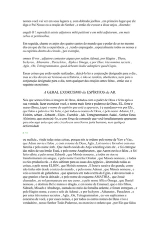 nomes você vai ver em seus lugares e, com dobrado joelhos , em primeiro lugar que ele
diga o Pai Nosso ou a oração do Senhor , e então ele evocar a disse anjos , dizendo:
angeli O ! supradicti estote adjutores mihi petitioni e em mihi adjutorum , em meis
rebus et petitionibus.
Em seguida, chame os anjos dos quatro cantos do mundo que o poder do ar no mesmo
dia em que ele faz a experiência , e , tendo empregado , especialmente todos os nomes e
os espíritos dentro do círculo , por exemplo,
omnes O vos , adjutore contestor atques por sedem Adonai, por Hagios , Theos,
Ischyros , Athanatos , Paracletos , Alpha e Omega, e por Haec tria nomina secreta ,
Agla , On, Tetragrammaton, quod debeatis hodie adimplere quod Cupio.
Essas coisas que estão sendo realizadas , deixá-lo ler a conjuração designado para o dia ,
mas se eles devem ser teimoso ou refratária, e não se rendem, obedientes, nem para a
conjuração designado para o dia, nem qualquer das orações antes feitas , então use o
seguinte exorcismo:
A GERAL EXORCISMO da ESPÍRITOS da AR.
Nós que somos feitos à imagem de Deus, dotados com o poder de Deus e feita após a
sua vontade, fazer exorcizar você, o nome mais forte e poderoso de Deus, EL, forte e
maravilhosa, (aqui o nome do espírito que está a aparecer, ) e mandamo-vos por Ele ,
que falou a palavra e foi feito, e por todos os nomes de Deus, e pelo nome Adonai, El ,
Elohim, sebaot , Zebaoth , Elion , Eserchie , Jah, Tetragrammaton, Sadai , Senhor Deus
Altíssimo, que exorcizá -lo, e com força de comando que você imediatamente aparecem
para nós aqui antes que este círculo em uma forma justa humano, sem qualquer
deformidade
p. 112
ou malícia , vinde todas estas coisas, porque nós te ordeno pelo nome de Yaw e Vau ,
que Adam ouviu e falou , e com o nome de Deus, Agla , Lot ouviu e foi salvo com sua
família e pelo nome Joth , Que Jacob ouvido do Anjo wrestling com ele , e foi entregue
das mãos de seu irmão Esaú, e pelo nome Anaphexeton , que Aaron ouviu e falou , e foi
feito sábio; e pelo nome Zebaoth , que Moisés nomeou , e todos os rios se
transformaram em sangue, e pelo nome Eserchie Oriston , que Moisés nomeou , e todos
os rios produziu rãs , e eles subiram para as casas dos egípcios , destruindo todas as
coisas, e pelo nome ELION , que Moisés nomeou , E houve saraiva tão grande, como
não tinha sido desde o início do mundo , e pelo nome Adonai , que Moisés nomeou , e
veio a nuvem de gafanhotos , que apareceu em toda a terra do Egito, e devorou tudo o
que granizo o havia deixado , e pelo nome do esquema AMATHIA , que Josué
chamados , eo sol permaneceu em seu curso , e pelo nome Alfa e Ômega , que Daniel
nomeou , e destruiu Bel e matou o dragão, e em nome de Emanuel, que o três filhos,
Sidrach, Misach e Abednego, cantada no meio da fornalha ardente, e foram entregues , e
pelo Hagios nome, e com o selo de Adonai , e por Ischyros , Athanatos , Paracletos , e
por estes três nomes secretos , Agla , On, Tetragrammaton , eu vos suplicamos e
concurso de você, e por esses nomes, e por todos os outros nomes do Deus vivo e
verdadeiro , nosso Senhor Todo-Poderoso, eu exorcizo e ordeno que , por Ele que falou
 
