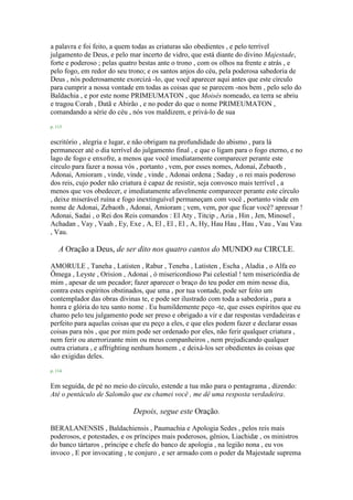 a palavra e foi feito, a quem todas as criaturas são obedientes , e pelo terrível
julgamento de Deus, e pelo mar incerto de vidro, que está diante do divino Majestade,
forte e poderoso ; pelas quatro bestas ante o trono , com os olhos na frente e atrás , e
pelo fogo, em redor do seu trono; e os santos anjos do céu, pela poderosa sabedoria de
Deus , nós poderosamente exorcizá -lo, que você aparecer aqui antes que este círculo
para cumprir a nossa vontade em todas as coisas que se parecem -nos bem , pelo selo do
Baldachia , e por este nome PRIMEUMATON , que Moisés nomeado, ea terra se abriu
e tragou Corah , Datã e Abirão , e no poder do que o nome PRIMEUMATON ,
comandando a série do céu , nós vos maldizem, e privá-lo de sua
p. 113
escritório , alegria e lugar, e não obrigam na profundidade do abismo , para lá
permanecer até o dia terrível do julgamento final , e que o ligam para o fogo eterno, e no
lago de fogo e enxofre, a menos que você imediatamente comparecer perante este
círculo para fazer a nossa vós , portanto , vem, por esses nomes, Adonai, Zebaoth ,
Adonai, Amioram , vinde, vinde , vinde , Adonai ordena ; Saday , o rei mais poderoso
dos reis, cujo poder não criatura é capaz de resistir, seja convosco mais terrível , a
menos que vos obedecer, e imediatamente afavelmente comparecer perante este círculo
, deixe miserável ruína e fogo inextinguível permaneçam com você , portanto vinde em
nome de Adonai, Zebaoth , Adonai, Amioram ; vem, vem, por que ficar você? apressar !
Adonai, Sadai , o Rei dos Reis comandos : El Aty , Titcip , Azia , Hin , Jen, Minosel ,
Achadan , Vay , Vaah , Ey, Exe , A, El , El , El , A, Hy, Hau Hau , Hau , Vau , Vau Vau
, Vau.
A Oração a Deus, de ser dito nos quatro cantos do MUNDO na CIRCLE.
AMORULE , Taneha , Latisten , Rabur , Teneba , Latisten , Escha , Aladia , o Alfa eo
Ômega , Leyste , Orision , Adonai , ó misericordioso Pai celestial ! tem misericórdia de
mim , apesar de um pecador; fazer aparecer o braço do teu poder em mim nesse dia,
contra estes espíritos obstinados, que uma , por tua vontade, pode ser feito um
contemplador das obras divinas te, e pode ser ilustrado com toda a sabedoria , para a
honra e glória do teu santo nome . Eu humildemente peço -te, que esses espíritos que eu
chamo pelo teu julgamento pode ser preso e obrigado a vir e dar respostas verdadeiras e
perfeito para aquelas coisas que eu peço a eles, e que eles podem fazer e declarar essas
coisas para nós , que por mim pode ser ordenado por eles, não ferir qualquer criatura ,
nem ferir ou aterrorizante mim ou meus companheiros , nem prejudicando qualquer
outra criatura , e affrighting nenhum homem , e deixá-los ser obedientes às coisas que
são exigidas deles.
p. 114
Em seguida, de pé no meio do círculo, estende a tua mão para o pentagrama , dizendo:
Até o pentáculo de Salomão que eu chamei você , me dê uma resposta verdadeira.
Depois, segue este Oração.
BERALANENSIS , Baldachiensis , Paumachia e Apologia Sedes , pelos reis mais
poderosos, e potestades, e os príncipes mais poderosos, gênios, Liachidæ , os ministros
do banco tártaros , príncipe e chefe do banco de apologia , na legião nona , eu vos
invoco , E por invocating , te conjuro , e ser armado com o poder da Majestade suprema
 