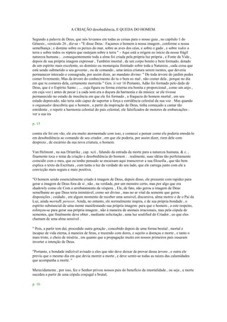 A CRIAÇÃO desobediência, E QUEDA DO HOMEM.
Segundo a palavra de Deus, que nós levamos em todas as coisas para o nosso guia , no capítulo 1 do
Gênesis , versículo 26 , diz-se - "E disse Deus : Façamos o homem à nossa imagem , conforme a nossa
semelhança ; e domine sobre os peixes do mar, sobre as aves dos céus, e sobre o gado , e sobre todos a
terra e sobre todos os répteis que rastejam sobre a terra " - Aqui está a origem eo início da nossa frágil
natureza humana ; . consequentemente toda a alma foi criada pela própria luz própria , e Fonte da Vida ,
depois de sua própria imagem expressar , Também imortal , de um corpo bonito e bem formado, dotado
de um espírito mais excelente, eo domínio ou monarquia ilimitado sobre toda a Natureza , cada coisa que
está sendo submetido a seu governo , ou de comando , uma única criatura serem isentos, que deveria
permanecer intocado e consagrada, por assim dizer, ao mandato divino: " De toda árvore do jardim podes
comer livremente; Mas da árvore do conhecimento do tu o bem eo mal , não comer dela , porque no dia
em que tu comeres dela, certamente morrerás " Gen. ii ver 16 Portanto, Adão foi formado pelo dedo de
Deus, que é o Espírito Santo ; .... cuja figura ou forma externa era bonita e proporcional , como um anjo ,
em cuja voz ( antes de pecar ) a cada som era a doçura da harmonia e da música: se ele tivesse
permanecido no estado de inocência em que ele foi formado , a fraqueza do homem mortal , em seu
estado depravado, não teria sido capaz de suportar a força e estridência celestial da sua voz . Mas quando
o enganador descobriu que o homem , a partir da inspiração de Deus, tinha começado a cantar tão
estridente , e repetir a harmonia celestial do país celestial, ele falsificados de motores de embarcações :
ver a sua ira
p. 15
contra ele foi em vão, ele era muito atormentado com isso, e comecei a pensar como ele poderia enredá-lo
em desobediência ao comando de seu criador , em que ele poderia, por assim dizer, riem dele com
desprezo , de escárnio da sua nova criatura, o homem.
Van Helmont , na sua Oriatrike , cap. xcii , falando da entrada da morte para a natureza humana, & c. ,
finamente toca o tema da criação e desobediência do homem : . realmente, suas idéias tão perfeitamente
coincidir com o meu, que eu tenho pensado se encaixam aqui transcrever a sua filosofia , que tão bem
explica o texto da Escritura , com tanto a luz da verdade do seu lado, que ele carrega junto com ele a
convicção mais segura e mais positiva.
"O homem sendo essencialmente criado à imagem de Deus, depois disso, ele presumir com rapidez para
gerar a imagem de Deus fora de si , não , na verdade, por um monstro certo, mas por algo que era
shadowly como ele Com o arrebatamento da véspera. , Ele, de fato, não gerou a imagem de Deus
semelhante ao que Deus teria inimitável, como ser divino , mas no ar vital da semente que gerou
disposições ; cuidado , em algum momento de receber uma sensível, discursiva, alma motriz e de o Pai da
Luz, ainda mortalE perecer, Ainda, no entanto, ele normalmente inspira, e de sua própria bondade , o
espírito substancial de uma mente manifestando sua própria imagem: para que o homem , a este respeito,
esforçou-se para gerar sua própria imagem , não à maneira de animais irracionais, mas pela cópula de
sementes, que finalmente deve obter , mediante solicitação , uma luz soulified do Criador , eo que eles
chamam de uma alma sensível .
" Pois, a partir tem daí, procedido outra geração , concebido depois de uma forma bestial , mortal e
incapaz de vida eterna, à maneira de feras, e trazendo com dores, e sujeito a doenças e morte , e tanto o
mais triste, e cheio de miséria , em quanto que a propagação muito em nossos primeiros pais ousaram
inverter a intenção de Deus.
"Portanto, a bondade indizível avisado a eles que não deve deixar de provar dessa árvore , e outra ele
previu que o mesmo dia em que devia morrer a morte , e deve sentir-se todas as raízes das calamidades
que acompanha a morte. "
Merecidamente , por isso, fez o Senhor privou nossos pais do benefício da imortalidade , ou seja , a morte
sucedeu a partir de uma cópula conjugal e brutal;
p. 16
 
