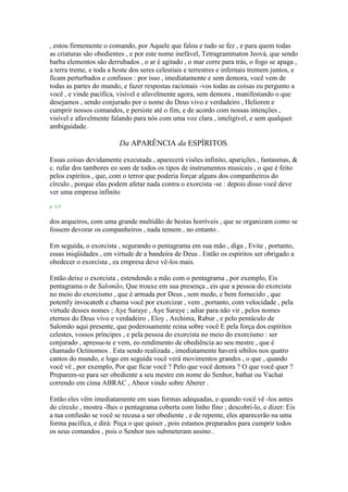, estou firmemente o comando, por Aquele que falou e tudo se fez , e para quem todas
as criaturas são obedientes , e por este nome inefável, Tetragrammaton Jeová, que sendo
barba elementos são derrubados , o ar é agitado , o mar corre para trás, o fogo se apaga ,
a terra treme, e toda a hoste dos seres celestiais e terrestres e infernais tremem juntos, e
ficam perturbados e confusos : por isso , imediatamente e sem demora, você vem de
todas as partes do mundo, e fazer respostas racionais -vos todas as coisas eu pergunto a
você , e vinde pacífica, visível e afavelmente agora, sem demora , manifestando o que
desejamos , sendo conjurado por o nome do Deus vivo e verdadeiro , Helioren e
cumprir nossos comandos, e persiste até o fim, e de acordo com nossas intenções ,
visível e afavelmente falando para nós com uma voz clara , inteligível, e sem qualquer
ambiguidade.
Da APARÊNCIA da ESPÍRITOS.
Essas coisas devidamente executada , aparecerá visões infinito, aparições , fantasmas, &
c. rufar dos tambores eo som de todos os tipos de instrumentos musicais , o que é feito
pelos espíritos , que, com o terror que poderia forçar alguns dos companheiros do
círculo , porque elas podem afetar nada contra o exorcista -se : depois disso você deve
ver uma empresa infinito
p. 115
dos arqueiros, com uma grande multidão de bestas horríveis , que se organizam como se
fossem devorar os companheiros , nada temem , no entanto .
Em seguida, o exorcista , segurando o pentagrama em sua mão , diga , Evite , portanto,
essas iniqüidades , em virtude de a bandeira de Deus . Então os espíritos ser obrigado a
obedecer o exorcista , ea empresa deve vê-los mais.
Então deixe o exorcista , estendendo a mão com o pentagrama , por exemplo, Eis
pentagrama o de Salomão, Que trouxe em sua presença , eis que a pessoa do exorcista
no meio do exorcismo , que é armada por Deus , sem medo, e bem fornecido , que
potently invocateth e chama você por exorcizar , vem , portanto, com velocidade , pela
virtude desses nomes ; Aye Saraye , Aye Saraye ; adiar para não vir , pelos nomes
eternos do Deus vivo e verdadeiro , Eloy , Archima, Rabur , e pelo pentáculo de
Salomão aqui presente, que poderosamente reina sobre você E pela força dos espíritos
celestes, vossos príncipes , e pela pessoa do exorcista no meio do exorcismo : ser
conjurado , apressa-te e vem, eo rendimento de obediência ao seu mestre , que é
chamado Octinomos . Esta sendo realizada , imediatamente haverá sibilos nos quatro
cantos do mundo, e logo em seguida você verá movimentos grandes , o que , quando
você vê , por exemplo, Por que ficar você ? Pelo que você demora ? O que você quer ?
Preparem-se para ser obediente a seu mestre em nome do Senhor, bathat ou Vachat
correndo em cima ABRAC , Abeor vindo sobre Aberer .
Então eles vêm imediatamente em suas formas adequadas, e quando você vê -los antes
do círculo , mostra -lhes o pentagrama coberta com linho fino ; descobri-lo, e dizer: Eis
a tua confusão se você se recusa a ser obediente , e de repente, eles aparecerão na uma
forma pacífica, e dirá: Peça o que quiser , pois estamos preparados para cumprir todos
os seus comandos , pois o Senhor nos submeteram assino .
 