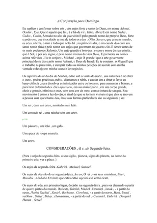 A Conjuração para Domingo.
Eu suplico e confirmar sobre vós , vós anjos forte e santo de Deus, em nome Adonai,
Ocular , Eya, Que é aquele que foi , é e há-de vir , Olho, AbrayE em nome Saday ,
Cados , Cados, Sentado no alto da querubinsE pelo grande nome do próprio Deus, forte
e poderoso, que é exaltado acima de todos os céus ; Olho, Saraye, que criou o mundo ,
os céus, a terra, o mar e tudo que neles há , no primeiro dia, e em escala -los com seu
santo nome phaa e pelo nome dos anjos que governam no quarto céu, E servir antes de
os mais poderosos Salamia, Um anjo grande e honrosa , e com o nome de sua estrela ,
que é Sol, e por seu signo, e pelo nome imenso da vida Deus, E por todos os nomes
acima referidos , Eu te conjuro , Michael , anjo O grande! que a arte governante
principal deste dia e pelo nome Adonai, o Deus de Israel: Eu te conjuro , ó Miguel! que
o trabalho tu para mim, e cumprir todas as minhas petições de acordo com minha
vontade e desejo em minha causa e de negócios.
Os espíritos do ar do dia do Senhor, estão sob o vento do norte , sua natureza é de obter
o ouro , pedras preciosas, rubis , diamantes e rubis, e causar um a obter o favor ea
benevolência , para dissolver as inimizades entre os homens, para aumentar a honras, e
para tirar enfermidades. Eles aparecem, em sua maior parte , em um corpo grande,
cheio e grande, otimista e cruz, com uma cor de ouro, com a tintura de sangue. Seu
movimento é como a luz do céu, o sinal de que se tornem visíveis é que eles se movem
a pessoa suar que chama -los, mas suas formas particulares são os seguintes ; viz.
Um rei , com um cetro, montado num leão.
Um coroado rei , uma rainha com um cetro.
p. 118
Um pássaro , um leão , um galo.
Uma peça de roupa amarela.
Um cetro.
CONSIDERAÇÕES , & c. de Segunda-feira.
(Para o anjo da segunda-feira, o seu sigilo , planeta, signo do planeta, eo nome do
primeiro céu, ver a placa .)
Os anjos da segunda-feira -Gabriel , Michael, Samael.
Os anjos da decisão do ar segunda-feira, Arcan, O rei , - os seus ministros, Bilet ,
Missabu , Abuhaza. O vento que estes estão sujeitos é o vento oeste.
Os anjos do céu, em primeiro lugar, decisão na segunda-feira , para ser chamado a partir
de quatro partes do mundo. Do leste, Gabriel, Madiel , Deamiel , Janak , - a partir do
oeste, Habiel Sachiel , Zaniel , Bachanæ , Corobael, - a partir do norte, Mael, Uvael ,
valNum , Baliel , Balay , Humastraw, - a partir do sul , -Curaniel , Dabriel , Darquiel
Hanun , Vetuel.
 