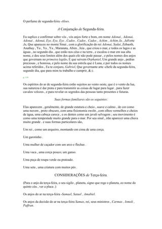 O perfume de segunda-feira -Aloes.
A Conjuração de Segunda-feira.
Eu suplico e confirmar sobre vós , vós anjos forte e bom, em nome Adonai , Adonai,
Adonai , Adonai, Eye, Eye, Eye , Cados , Cados , Cados , Achim , Achim Ja , JaForte
Ja, Que apareceu no monte Sinai , com a glorificação do rei Adonai, Sadai, Zebaoth,
Anathay , Ya , Ya , Ya , Maranata, Abim , Jeia , que criou o mar, e todos os lagos e as
águas , no segundo dia , que estão nos céus e na terra , e escalou o mar em sua alta
nome, e deu seus limites além dos quais ele não pode passar , e pelos nomes dos anjos
que governam no primeira legião, E que servem Orphaniel, Um grande anjo , pedras
preciosas , e honrosa, e pelo nome da sua estrela que é Luna, e por todos os nomes
acima referidos , Eu te conjuro, Gabriel, Que governante arte -chefe da segunda-feira,
segundo dia, que para mim tu trabalho e cumprir, & c.
p. 119
Os espíritos do ar de segunda-feira estão sujeitos ao vento oeste, que é o vento da lua,
sua natureza é dar prata e para transmitir as coisas de lugar para lugar , para fazer
cavalos velozes , e para revelar os segredos das pessoas tanto presentes e futuras.
Suas formas familiares são os seguintes:
Elas aparecem , geralmente, de grande estatura e cheio , suave e calmo , de cor como
uma nuvem , preto obscuro, com uma fisionomia swoln , com olhos vermelhos e cheios
de água, uma cabeça careca , e os dentes como um javali selvagem ; seu movimento é
como uma tempestade muito grande para o mar. Por seu sinal , irão aparecer uma chuva
muito grande . e suas formas particulares são,
Um rei , como um arqueiro, montando em cima de uma corça.
Um garotinho .
Uma mulher de caçador com um arco e flechas .
Uma vaca , uma corça pouco; um ganso.
Uma peça de roupa verde ou prateado.
Uma seta , uma criatura com muitos pés .
CONSIDERAÇÕES de Terça-feira.
(Para o anjo da terça-feira, o seu sigilo , planeta, signo que rege o planeta, eo nome do
quinto céu , ver a placa .)
Os anjos do ar na terça-feira -Samael, Satael , Amabiel.
Os anjos da decisão do ar na terça-feira Samax, rei, seus ministros , Carmax , Ismoli ,
Paffran.
 