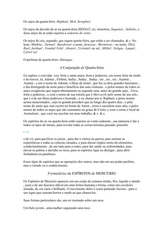 Os anjos da quarta-feira -Raphael, Meil, Seraphiel.
Os anjos da decisão do ar na quarta-feira MEDIAT, rei, ministros, Suquinos , Sallales, o
disse anjos do ar estão sujeitos a sudoeste do vento.
Os anjos do céu, segundo, que regem quarta-feira, que estão a ser chamados, & c. No
leste -Mathlai , Tarmiel , Baraborat- a oeste, Jeruscue , Merattron; - no norte, Thiel,
Rael, Jarihael , Venahel Velel , Abuiori , Ucirmiel- ao sul , Milliel , Nelapa , Laquel ,
Calvel vel.
O perfume de quarta-feira -Mástique.
A Conjuração de Quarta-feira.
Eu suplico e convidar -vos, forte e santo anjos, bom e poderoso, um nome forte de medo
e de louvor, Ja, Adonai , Elohim, Saday , Saday , Saday ; eie , eie , eie ; Asamie ,
Asamie , e em o nome de Adonai, o Deus de Israel , que fez os dois grandes luminares ,
e dia distinguido da noite para o benefício das suas criaturas , e pelos nomes de todos os
anjos exigências que regem abertamente na segunda casa, antes do grande anjo , Tetra,
forte e poderoso , e com o nome de sua estrela que é MercuryE pelo nome do seu selo ,
que é a de um Deus poderoso e honrado , e eu chamo por ti, Raphael, e pelos nomes
acima mencionados , anjo tu grande presidest que ao longo dos quatro dias , e pelo
nome do santo que está escrito na frente de Aaron , criou o sacerdote mais alto, e pelos
nomes de todos os anjos que são constantes na graça de Cristo, e com o nome e local de
Ammaluim , que você me auxiliar em meu trabalho, & c. & c.
Os espíritos do ar, na quarta-feira estão sujeitos ao vento sudoeste , sua natureza é dar a
todos os tipos de metais, para revelar todas as coisas terrenas passado, presente
p. 122
e de vir, para pacificar os juízes , para dar a vitória na guerra, para ensinar as
experiências e todas as ciências cariados, e para alterar órgãos misto do elementos,
condicionalmente , de um lado para o outro, para dar saúde ou enfermidades, para
elevar os pobres e derruba os ricos, para os espíritos ligar ou desligar , para abrir
fechaduras ou parafusos.
Esses tipos de espíritos que as operações dos outros, mas não em seu poder perfeito,
mas a virtude ou o conhecimento.
Formulários da ESPÍRITOS de MERCÚRIO.
Os Espíritos de Mercúrio aparecer em um corpo de estatura média, frio, líquido e úmido
, justa e de um discurso afável em uma forma humana e forma, como um cavaleiro
armado, de cor clara e brilhante. O movimento deles é como prateada 'nuvens : para o
seu signo que causam horror e medo ao que chama-los.
Suas formas particulares são, um rei montado sobre um urso.
Um belo jovem , uma mulher segurando uma roca .
 