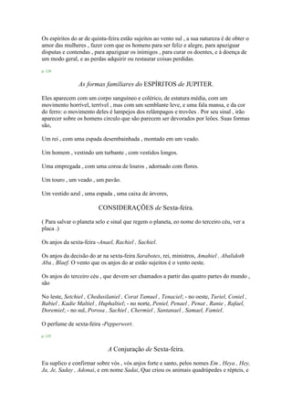Os espíritos do ar de quinta-feira estão sujeitos ao vento sul , a sua natureza é de obter o
amor das mulheres , fazer com que os homens para ser feliz e alegre, para apaziguar
disputas e contendas , para apaziguar os inimigos , para curar os doentes, e à doença de
um modo geral, e as perdas adquirir ou restaurar coisas perdidas.
p. 124
As formas familiares do ESPÍRITOS de JUPITER.
Eles aparecem com um corpo sanguíneo e colérico, de estatura média, com um
movimento horrível, terrível , mas com um semblante leve, e uma fala mansa, e da cor
do ferro: o movimento deles é lampejos dos relâmpagos e trovões . Por seu sinal , irão
aparecer sobre os homens circulo que são parecem ser devorados por leões. Suas formas
são,
Um rei , com uma espada desembainhada , montado em um veado.
Um homem , vestindo um turbante , com vestidos longos.
Uma empregada , com uma coroa de louros , adornado com flores.
Um touro , um veado , um pavão.
Um vestido azul , uma espada , uma caixa de árvores,
CONSIDERAÇÕES de Sexta-feira.
( Para salvar o planeta selo e sinal que regem o planeta, eo nome do terceiro céu, ver a
placa .)
Os anjos da sexta-feira -Anael, Rachiel , Sachiel.
Os anjos da decisão do ar na sexta-feira Sarabotes, rei, ministros, Amahiel , Abalidoth
Aba , Blaef. O vento que os anjos do ar estão sujeitos é o vento oeste.
Os anjos do terceiro céu , que devem ser chamados a partir das quatro partes do mundo ,
são
No leste, Setchiel , Chedusilaniel , Corat Tamuel , Tenaciel; - no oeste, Turiel, Coniel ,
Babiel , Kadie Maltiel , Huphaltiel; - no norte, Peniel, Penael , Penat , Ranie , Rafael,
Doremiel; - no sul, Porosa , Sachiel , Chermiel , Santanael , Samael, Famiel.
O perfume de sexta-feira -Pepperwort.
p. 125
A Conjuração de Sexta-feira.
Eu suplico e confirmar sobre vós , vós anjos forte e santo, pelos nomes Em , Heya , Hey,
Ja, Je, Saday , Adonai, e em nome Sadai, Que criou os animais quadrúpedes e répteis, e
 