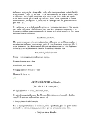 de homem, no sexto dia, e deu a Adão . poder sobre todas as criaturas, portanto bendito
seja o nome do Criador em seu lugar , e pelo nome dos anjos que servem no terceiro de
acolhimento , antes Dagiel , um grande anjo , um príncipe forte e poderoso , e pelo
nome do seu estrela, que é Vênus, e por seu selo , que é santo , e por todos os nomes
acima referidos , Eu suplico a ti , Anael, que és o príncipe deste dia, que o trabalho tu
para mim , & c.
Os espíritos do ar na sexta-feira estão sujeitos ao vento oeste: sua natureza é dar a prata,
para incitar os homens, e incliná-los ao luxo, para fazer com que os casamentos , a os
homens atratividade para amam as mulheres , causar ou tirar enfermidades, e fazer todas
as coisas que têm movimento .
Suas formas familiares.
Eles aparecem com um belo corpo , de estatura média, com um semblante amigável e
agradável, de cor branca ou verde, suas partes de cima dourada , o movimento deles é
como uma estrela clara. Por seu sinal , irão aparecer virgens nuas em volta do círculo,
que vai se esforçar para atrair os evocador de namorico com eles, mas
Suas formas particulares são,
Um rei , com um cetro , montado em um camelo.
Uma menina nua , uma cabra.
Um camelo , uma pomba.
Uma peça de roupa branca ou verde.
Flores , o Savine erva.
p. 126
A CONSIDERAÇÕES de Sábado .
( Para selo , & c. & c. ver a placa .)
Os anjos de sábado -Cassiel , Machatan , Uriel.
Os anjos do ar de decisão neste dia, Maymon, Rei ; Ministros, Abumalith , Balidet ,
Assaibi. O vento que estão sujeitos, a vento sul.
A fumigação de sábado é enxofre.
Não há anjos governando no ar no sábado, sobre o quinto céu , pois nos quatro cantos
do mundo, no círculo , use aqueles discursos que são aplicados a quinta-feira.
A Conjuração de Sábado .
 