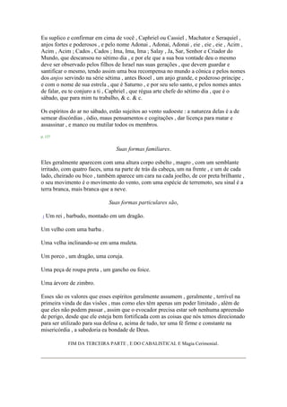 Eu suplico e confirmar em cima de você , Caphriel ou Cassiel , Machator e Seraquiel ,
anjos fortes e poderosos , e pelo nome Adonai , Adonai, Adonai , eie , eie , eie , Acim ,
Acim , Acim ; Cados , Cados ; Ima, Ima, Ima ; Salay , Ja, Sar, Senhor e Criador do
Mundo, que descansou no sétimo dia , e por ele que a sua boa vontade deu o mesmo
deve ser observado pelos filhos de Israel nas suas gerações , que devem guardar e
santificar o mesmo, tendo assim uma boa recompensa no mundo a cônica e pelos nomes
dos anjos servindo na série sétima , antes Booel , um anjo grande, e poderoso príncipe ,
e com o nome de sua estrela , que é Saturno , e por seu selo santo, e pelos nomes antes
de falar, eu te conjuro a ti , Caphriel , que régua arte chefe do sétimo dia , que é o
sábado, que para mim tu trabalho, & c. & c.
Os espíritos do ar no sábado, estão sujeitos ao vento sudoeste : a natureza delas é a de
semear discórdias , ódio, maus pensamentos e cogitações , dar licença para matar e
assassinar , e manco ou mutilar todos os membros.
p. 127
Suas formas familiares.
Eles geralmente aparecem com uma altura corpo esbelto , magro , com um semblante
irritado, com quatro faces, uma na parte de trás da cabeça, um na frente , e um de cada
lado, cheirado ou bico , também aparece um cara na cada joelho, de cor preta brilhante ,
o seu movimento é o movimento do vento, com uma espécie de terremoto, seu sinal é a
terra branca, mais branca que a neve.
Suas formas particulares são,
1 Um rei , barbudo, montado em um dragão.
Um velho com uma barba .
Uma velha inclinando-se em uma muleta.
Um porco , um dragão, uma coruja.
Uma peça de roupa preta , um gancho ou foice.
Uma árvore de zimbro.
Esses são os valores que esses espíritos geralmente assumem , geralmente , terrível na
primeira vinda de das visões , mas como eles têm apenas um poder limitado , além de
que eles não podem passar , assim que o evocador precisa estar sob nenhuma apreensão
de perigo, desde que ele esteja bem fortificada com as coisas que nós temos direcionado
para ser utilizado para sua defesa e, acima de tudo, ter uma fé firme e constante na
misericórdia , a sabedoria ea bondade de Deus.
FIM DA TERCEIRA PARTE , E DO CABALISTICAL E Magia Cerimonial.
 