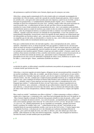 não permaneceu o espírito do Senhor com o homem, depois que ele começou a ser carne.
Além disso , porque aquela contaminação de Eva deve desde então ser continuado na propagação da
posteridade, até o fim do mundo, a partir daí o pecado do conselho desprezado paterna, e desvio natural
do caminho certo , está agora entre outros pecados para uma impureza, a partir de um invertido, carnal, e
bem perto de geração bruta, e é verdadeiramente chamado pecado original , isto é, o homem sendo
semeadas no prazer da concupiscência da carne, deve , portanto, sempre colher uma morte necessário na
carne do pecado; mas , o conhecimento do bem e do mal, que Deus colocou na maçã dissuadido ,
continha em si uma virtude seminário da concupiscência da carne , isto é, um conjunto oculto proibido ,
diametralmente oposto ao estado de inocência, que estado era não um estado de estupidez , porque era ele
a quem , antes da corrupção da natureza, as essências de todas as criaturas vivas tudo foram dados a
conhecer , segundo a qual eles estavam a ser chamado de sua propriedade, e à sua vista, primeiro a ser
essencialmente distinguidos: homemAssim, através da ingestão da maçã, adquiriu um conhecimento que
ele tinha perdido sua inocência radical , pois , nem antes de comer a maçã que ele estava tão aborrecido
ou estupefato que ele não sabia, ou não perceber a si mesmo nu, mas , com o efeito da concupiscência
vergonha e brutal, então ele inicialmente declarou que estava nu.
Para que o conhecimento do bem e do mal nada significa , mas a concupiscência da carne , atesta o
Apóstolo , chamando-o de lei, eo desejo do pecado. Para que agradava o Senhor do céu e da terra para
inserir na maçã um incentivo à concupiscência , pela qual ele foi capaz de forma segura de se abster, por
não comer a maçã , pois dissuadido daí , pois do contrário ele nunca , em qualquer momento foi tentado ,
ou incitada por seus membros genital. Portanto, a maçã que está sendo comido , o homem, a partir de um
ocultista e bens naturais enxertado no fruto, concebeu uma luxúria e pecado se tornou luxuosa para ele, ea
partir daí, foi feita uma semente de animais, que , apressando-se para as disposições anteriores ou
precedentes de um alma sensívelE submetidos à legislação de outros causas, Refletiu-se no espírito vital
de Adão, e , como um ignis - fatuus , atualmente recebendo um archeus
p. 17
ou decisão do espírito, ea idéia animal, concebido actualmente uma potência de propagação de um animal
e semente mortal, que termina em vida.
Além disso, o tem texto sagrado em muitos lugares, obrigaram-me até uma posição perfeita, tornando Eve
um auxiliar semelhante a Adão, não, na verdade , que ela deve fornecer o nomeE quarto de uma mulher,
Mesmo quando ela é chamada, logo após o pecado , pois ela era virgem na intenção do Criador, e depois
cheia de miséria , mas não , contanto que o estado de pureza presidida inocência, fez a vontade do homem
a superar seus ; para a tradução do homem no Paraíso tinha foreshew outra condição de vida do que uma
besta , e , portanto, comer a Acaso maçã por um nome mais casto cobrir a concupiscência da carne,
Enquanto que contém o " conhecimento do bem e do mal "neste nome, e chama a ignorância do seu
estado de inocência : pois, certamente , a obtenção de que conhecimentos citada fez nutrir uma morte
mais dolorosa , e uma privação irreversível da vida eterna : Pois se o homem não tinha provado a maçã,
ele tinha vivido vazio de concupiscência, e filhotes tinham aparecido fora do Eve ( virgem ) do Espírito
Santo.
Mas a maçã ser comido ", atualmente seus olhos se abriram ", e Adam começaram a cobiçar a cobiçar a
cópula com a virgem nua , e contaminar a ela, o que Deus havia designado para lhes servir de ajuda nu -lo
. Mas o homem impediu a intenção de Deus por uma geração estranho na carne do pecado , sobre o qual
seguiu-se a corrupção da natureza anterior , ou a carne do pecado , acompanhado pela concupiscência :
nem o texto insinuar qualquer outra marca de "do conhecimento do bem e do mal, "do que eles "conhecia
-se a ficar nu", Ou , falando propriamente, de sua virgindade ser corrompido , poluída com luxúria
bestial, e profanou Na verdade, todo o seu . " conhecimento do bem e do mal " está incluído na sua
vergonha dentro de suas partes pudendas sozinho, e por isso no dia 8 de Levítico , E muitos lugares mais
nas Sagradas Escrituras , a de peças par em si são chamados por nenhuma etimologia diferente de
vergonha , pois a partir da cópula da carne, seus olhos se abriram , pois elas sabiam que o bem estar
perdido , tinha interposto em -lhes uma natureza degenerada , vergonha , uma obrigação do intestino e
inevitável da morte, enviado também para sua posteridade.
p. 18
 