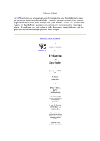 Notas de Rodapé
127:1 Os espíritos que aparecem em uma forma real, tem uma dignidade muito maior
do que os que tomam uma forma inferior , e aqueles que aparecem em forma humana,
superior em autoridade e poder eles que vêm como animais , e outra vez , estes últimos
superar em dignidade eles que aparecem como árvores ou instrumentos, e assim por
diante , de modo que você está a julgar o poder do governo, e autoridade dos espíritos
pelos seus assumindo uma aparição mais nobre e digna.
Seguinte : Título da página
Clique para ver
O
MAGIA E FILOSOFIA
DA
Trithemius
de
Spanheim
;
Contendo o seu LIVRO
DE
Coisas
secretas,
E
DOUTRINA
DOS
ESPÍRITOS :
Com muitos segredos
curiosos e raros (até hoje
não é geralmente
conhecido ;)
A arte do desenho
ESPÍRITOS em
cristais , & c.
Com muitas outras
experiências nas Ciências
Ocultas nunca , ainda não
publicado no idioma
Inglês.
Traduzido de um
manuscrito latino valioso,
 