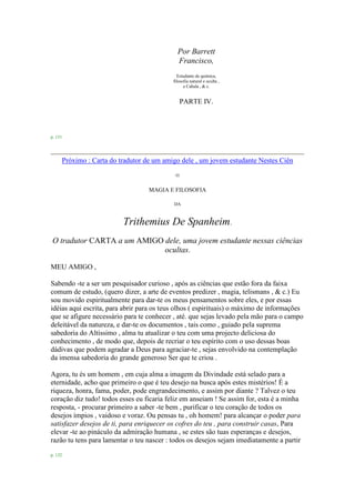 Por Barrett
Francisco,
Estudante de química,
filosofia natural e oculta ,
a Cabala , & c.
PARTE IV.
p. 131
Próximo : Carta do tradutor de um amigo dele , um jovem estudante Nestes Ciên
O
MAGIA E FILOSOFIA
DA
Trithemius De Spanheim.
O tradutor CARTA a um AMIGO dele, uma jovem estudante nessas ciências
ocultas.
MEU AMIGO ,
Sabendo -te a ser um pesquisador curioso , após as ciências que estão fora da faixa
comum de estudo, (quero dizer, a arte de eventos predizer , magia, telismans , & c.) Eu
sou movido espiritualmente para dar-te os meus pensamentos sobre eles, e por essas
idéias aqui escrita, para abrir para os teus olhos ( espirituais) o máximo de informações
que se afigure necessário para te conhecer , até. que sejas levado pela mão para o campo
deleitável da natureza, e dar-te os documentos , tais como , guiado pela suprema
sabedoria do Altíssimo , alma tu atualizar o teu com uma projecto deliciosa do
conhecimento , de modo que, depois de recriar o teu espírito com o uso dessas boas
dádivas que podem agradar a Deus para agraciar-te , sejas envolvido na contemplação
da imensa sabedoria do grande generoso Ser que te criou .
Agora, tu és um homem , em cuja alma a imagem da Divindade está selado para a
eternidade, acho que primeiro o que é teu desejo na busca após estes mistérios! É a
riqueza, honra, fama, poder, pode engrandecimento, e assim por diante ? Talvez o teu
coração diz tudo! todos esses eu ficaria feliz em anseiam ! Se assim for, esta é a minha
resposta, - procurar primeiro a saber -te bem , purificar o teu coração de todos os
desejos ímpios , vaidoso e voraz. Ou pensas tu , oh homem! para alcançar o poder para
satisfazer desejos de ti, para enriquecer os cofres do teu , para construir casas, Para
elevar -te ao pináculo da admiração humana , se estes são tuas esperanças e desejos,
razão tu tens para lamentar o teu nascer : todos os desejos sejam imediatamente a partir
p. 132
 